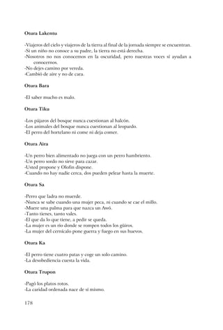 178
Otura Lakentu
-Viajeros del cielo y viajeros de la tierra al final de la jornada siempre se encuentran.
-Si un niño no conoce a su padre, la tierra no está derecha.
-Nosotros no nos conocemos en la oscuridad, pero nuestras voces sí ayudan a
conocernos.
-No dejes camino por vereda.
-Cambió de aire y no de cara.
Otura Bara
-El saber mucho es malo.
Otura Tiku
-Los pájaros del bosque nunca cuestionan al halcón.
-Los animales del bosque nunca cuestionan al leopardo.
-El perro del hortelano ni come ni deja comer.
Otura Aira
-Un perro bien alimentado no juega con un perro hambriento.
-Un perro sordo no sirve para cazar.
-Usted propone y Olofin dispone.
-Cuando no hay nadie cerca, dos pueden pelear hasta la muerte.
Otura Sa
-Perro que ladra no muerde.
-Nunca se sabe cuando una mujer peca, ni cuando se cae el millo.
-Muere una palma para que nazca un Awó.
-Tanto tienes, tanto vales.
-El que da lo que tiene, a pedir se queda.
-La mujer es un río donde se rompen todos los güiros.
-La mujer del cernícalo pone guerra y fuego en sus huevos.
Otura Ka
-El perro tiene cuatro patas y coge un solo camino.
-La desobediencia cuesta la vida.
Otura Trupon
-Pagó los platos rotos.
-La caridad ordenada nace de sí mismo.
 