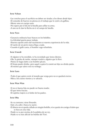 180
Irete Yekun
-Las conchas para el sacrificio no deben ser tiradas a los dioses desde lejos.
-El comedor de huevos no piensa en el trabajo que le costó a la gallina.
-Mente sana en cuerpo sano.
-No espere por el día de la batalla para afilar tu arma.
-A uno no le dan la flecha sin ir al campo de batalla.
Irete Yero
-Ganancia ordinaria hace huecos en los bolsillos.
-La felicidad quería pasar trabajo.
-Nuestra opción antes del nacimiento es nuestra experiencia de la vida.
-El sueño de un perro nunca llega a nada.
-Cuando el gallo canta, el hombre vago refunfuña.
Irete Untedi
-Si alguien te ha mordido, te ha recordado que tienes dientes.
-Olo, la piedra de molar, siempre tendrá a alguien que la lleve.
-Nunca le hagas daño a un hombre pícaro.
-El brujo puede olvidar, pero aquel a quien le comió un hijo no olvida jamás.
-Al mismo que salves será tu verdugo.
Irete Laso
-Todo el que quiera venir al mundo que venga pero no se quedará eterno.
-Mira a los cuatro vientos y te salvarás.
Irete Wan Wan
-Si no es buena hija no puede ser buena madre.
-El que imita fracasa.
-El espíritu viajero es el dolor de los padres.
Irete Oba
-Se va contento; viene llorando.
-Sale a la calle y busca tu suerte.
-El dinero no se queda callado en ningún bolsillo, ni se queda sin castigo el daño que
se hizo en esta vida.
-Nadie se va por encima de la palabra de un rey.
-Nadie se va más allá de las huellas del Teté.
 