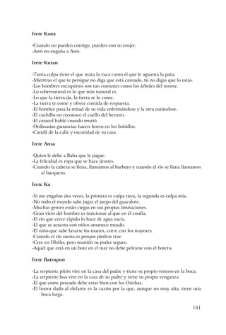 181
Irete Kana
-Cuando no pueden contigo, pueden con tu mujer.
-Awó no engaña a Awó.
Irete Kutan
-Tanta culpa tiene el que mata la vaca como el que le aguanta la pata.
-Mientras el que te persigue no diga que está cansado, tú no digas que lo estás.
-Los hombres mezquinos son tan comunes como los árboles del monte.
-Lo sobrenatural es lo que más natural es.
-Lo que la tierra da, la tierra se lo come.
-La tierra te come y ofrece comida de respuesta.
-El hombre pasa la mitad de su vida enfermándose y la otra curándose.
-El cuchillo no reconoce el cuello del herrero.
-El caracol habló cuando murió.
-Ordinarias ganancias hacen hoyos en los bolsillos.
-Candil de la calle y oscuridad de su casa.
Irete Ansa
-Quien le debe a Baba que le pague.
-La felicidad es ropa que se hace jirones.
-Cuando la cabeza se llena, llamamos al barbero y cuando el río se llena llamamos
al barquero.
Irete Ka
-Si me engañas dos veces, la primera es culpa tuya, la segunda es culpa mía.
-No todo el mundo sabe jugar el juego del guacalote.
-Muchas gentes están ciegas en sus propias limitaciones.
-Gran vicio del hombre es traicionar al que en él confía.
-El río que crece rápido lo hace de agua sucia.
-El que se acuesta con niños amanece meado.
-El niño que sabe lavarse las manos, corre con los mayores.
-Cuando el río suena es porque piedras trae.
-Cree en Olofin, pero mantén tu poder seguro.
-Aquel que está en un bote en el mar no debe pelearse con el botero.
Irete Batrupon
-La serpiente pitón vive en la casa del padre y tiene su propio veneno en la boca.
-La serpiente boa vive en la casa de su padre y tiene su propia venganza.
-El que come pescado debe estar bien con los Orishas.
-El honor dado al elefante es la razón por la que, aunque no muy alta, tiene una
boca larga.
 
