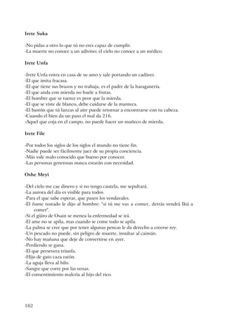 182
Irete Suka
-No pidas a otro lo que tú no eres capaz de cumplir.
-La muerte no conoce a un adivino; el cielo no conoce a un médico.
Irete Unfa
-Irete Unfa entra en casa de su amo y sale portando un cadáver.
-El que imita fracasa.
-El que tiene sus brazos y no trabaja, es el padre de la haraganería.
-El que anda con mierda no huele a frutas.
-El hombre que se tuerce es peor que la mierda.
-El que se viste de blanco, debe cuidarse de la manteca.
-El bastón que tú lanzas al aire puede retornar a encontrarse con tu cabeza.
-Cuando el bien da un paso el mal da 216.
-Aquel que coja en el campo, no puede hacer un muñeco de mierda.
Irete File
-Por todos los siglos de los siglos el mundo no tiene fin.
-Nadie puede ser fácilmente juez de su propia conciencia.
-Más vale malo conocido que bueno por conocer.
-Las personas generosas nunca estarán con necesidad.
Oshe Meyi
-Del cielo me cae dinero y si no tengo cautela, me sepultará.
-La aurora del día es visible para todos.
-Para el que sabe esperar, que pasen los vendavales.
-El ñame tostado le dijo al hombre: "si tú me vas a comer, detrás vendrá Ikú a
comer".
-Si el güiro de Osain se menea la enfermedad se irá.
-El ame no se apila, mas cuando se come todo se apila.
-La palma se cree que por tener algunas pencas le da derecho a creerse rey.
-Un pescado no puede, sin peligro de muerte, insultar al caimán.
-No hay mañana que deje de convertirse en ayer.
-Perdiendo se gana.
-El que persevera triunfa.
-Hijo de gato caza ratón.
-La aguja lleva al hilo.
-Sangre que corre por las venas.
-El consentimiento malcría al hijo del rico.
 