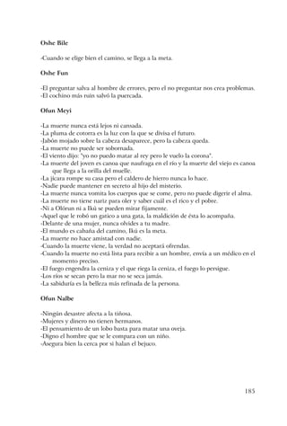 185
Oshe Bile
-Cuando se elige bien el camino, se llega a la meta.
Oshe Fun
-El preguntar salva al hombre de errores, pero el no preguntar nos crea problemas.
-El cochino más ruin salvó la puercada.
Ofun Meyi
-La muerte nunca está lejos ni cansada.
-La pluma de cotorra es la luz con la que se divisa el futuro.
-Jabón mojado sobre la cabeza desaparece, pero la cabeza queda.
-La muerte no puede ser sobornada.
-El viento dijo: "yo no puedo matar al rey pero le vuelo la corona".
-La muerte del joven es canoa que naufraga en el río y la muerte del viejo es canoa
que llega a la orilla del muelle.
-La jícara rompe su casa pero el caldero de hierro nunca lo hace.
-Nadie puede mantener en secreto al hijo del misterio.
-La muerte nunca vomita los cuerpos que se come, pero no puede digerir el alma.
-La muerte no tiene nariz para oler y saber cuál es el rico y el pobre.
-Ni a Olórun ni a Ikú se pueden mirar fijamente.
-Aquel que le robó un gatico a una gata, la maldición de ésta lo acompaña.
-Delante de una mujer, nunca olvides a tu madre.
-El mundo es cabaña del camino, Ikú es la meta.
-La muerte no hace amistad con nadie.
-Cuando la muerte viene, la verdad no aceptará ofrendas.
-Cuando la muerte no está lista para recibir a un hombre, envía a un médico en el
momento preciso.
-El fuego engendra la ceniza y el que riega la ceniza, el fuego lo persigue.
-Los ríos se secan pero la mar no se seca jamás.
-La sabiduría es la belleza más refinada de la persona.
Ofun Nalbe
-Ningún desastre afecta a la tiñosa.
-Mujeres y dinero no tienen hermanos.
-El pensamiento de un lobo basta para matar una oveja.
-Digno el hombre que se le compara con un niño.
-Asegura bien la cerca por si halan el bejuco.
 
