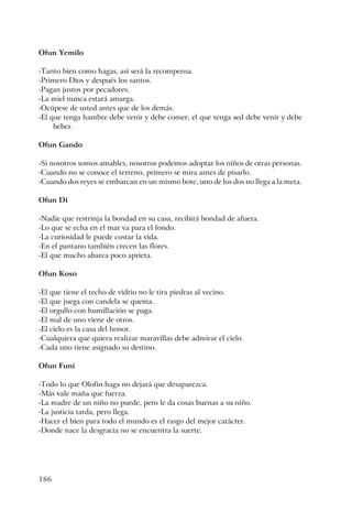 186
Ofun Yemilo
-Tanto bien como hagas, así será la recompensa.
-Primero Dios y después los santos.
-Pagan justos por pecadores.
-La miel nunca estará amarga.
-Ocúpese de usted antes que de los demás.
-El que tenga hambre debe venir y debe comer; el que tenga sed debe venir y debe
beber.
Ofun Gando
-Si nosotros somos amables, nosotros podemos adoptar los niños de otras personas.
-Cuando no se conoce el terreno, primero se mira antes de pisarlo.
-Cuando dos reyes se embarcan en un mismo bote, uno de los dos no llega a la meta.
Ofun Di
-Nadie que restrinja la bondad en su casa, recibirá bondad de afuera.
-Lo que se echa en el mar va para el fondo.
-La curiosidad le puede costar la vida.
-En el pantano también crecen las flores.
-El que mucho abarca poco aprieta.
Ofun Koso
-El que tiene el techo de vidrio no le tira piedras al vecino.
-El que juega con candela se quema.
-El orgullo con humillación se paga.
-El mal de uno viene de otros.
-El cielo es la casa del honor.
-Cualquiera que quiera realizar maravillas debe admirar el cielo.
-Cada uno tiene asignado su destino.
Ofun Funi
-Todo lo que Olofin haga no dejará que desaparezca.
-Más vale maña que fuerza.
-La madre de un niño no puede, pero le da cosas buenas a su niño.
-La justicia tarda, pero llega.
-Hacer el bien para todo el mundo es el rasgo del mejor carácter.
-Donde nace la desgracia no se encuentra la suerte.
 