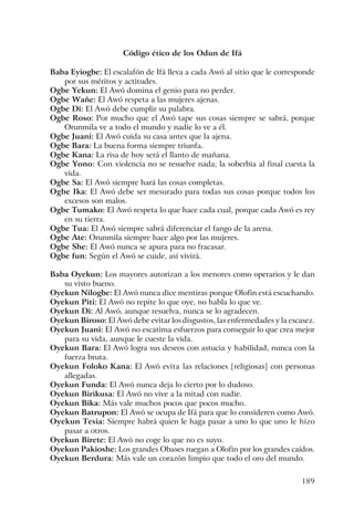 189
Código ético de los Odun de Ifá
Baba Eyiogbe: El escalafón de Ifá lleva a cada Awó al sitio que le corresponde
por sus méritos y actitudes.
Ogbe Yekun: El Awó domina el genio para no perder.
Ogbe Wañe: El Awó respeta a las mujeres ajenas.
Ogbe Di: El Awó debe cumplir su palabra.
Ogbe Roso: Por mucho que el Awó tape sus cosas siempre se sabrá, porque
Orunmila ve a todo el mundo y nadie lo ve a él.
Ogbe Juani: El Awó cuida su casa antes que la ajena.
Ogbe Bara: La buena forma siempre triunfa.
Ogbe Kana: La risa de hoy será el llanto de mañana.
Ogbe Yono: Con violencia no se resuelve nada; la soberbia al final cuesta la
vida.
Ogbe Sa: El Awó siempre hará las cosas completas.
Ogbe Ika: El Awó debe ser mesurado para todas sus cosas porque todos los
excesos son malos.
Ogbe Tumako: El Awó respeta lo que hace cada cual, porque cada Awó es rey
en su tierra.
Ogbe Tua: El Awó siempre sabrá diferenciar el fango de la arena.
Ogbe Ate: Orunmila siempre hace algo por las mujeres.
Ogbe She: El Awó nunca se apura para no fracasar.
Ogbe fun: Según el Awó se cuide, así vivirá.
Baba Oyekun: Los mayores autorizan a los menores como operarios y le dan
su visto bueno.
Oyekun Nilogbe: El Awó nunca dice mentiras porque Olofin está escuchando.
Oyekun Piti: El Awó no repite lo que oye, no habla lo que ve.
Oyekun Di: Al Awó, aunque resuelva, nunca se lo agradecen.
Oyekun Biroso: El Awó debe evitar los disgustos, las enfermedades y la escasez.
Oyekun Juani: El Awó no escatima esfuerzos para conseguir lo que crea mejor
para su vida, aunque le cueste la vida.
Oyekun Bara: El Awó logra sus deseos con astucia y habilidad, nunca con la
fuerza bruta.
Oyekun Foloko Kana: El Awó evita las relaciones [religiosas] con personas
allegadas.
Oyekun Funda: El Awó nunca deja lo cierto por lo dudoso.
Oyekun Birikusa: El Awó no vive a la mitad con nadie.
Oyekun Bika: Más vale muchos pocos que pocos mucho.
Oyekun Batrupon: El Awó se ocupa de Ifá para que lo consideren como Awó.
Oyekun Tesia: Siempre habrá quien le haga pasar a uno lo que uno le hizo
pasar a otros.
Oyekun Birete: El Awó no coge lo que no es suyo.
Oyekun Pakioshe: Los grandes Obases ruegan a Olofin por los grandes caídos.
Oyekun Berdura: Más vale un corazón limpio que todo el oro del mundo.
 