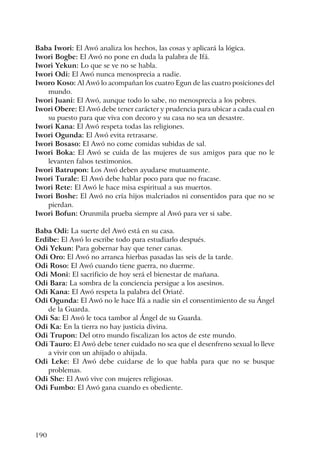 190
Baba Iwori: El Awó analiza los hechos, las cosas y aplicará la lógica.
Iwori Bogbe: El Awó no pone en duda la palabra de Ifá.
Iwori Yekun: Lo que se ve no se habla.
Iwori Odi: El Awó nunca menosprecia a nadie.
Iworo Koso: Al Awó lo acompañan los cuatro Egun de las cuatro posiciones del
mundo.
Iwori Juani: El Awó, aunque todo lo sabe, no menosprecia a los pobres.
Iwori Obere: El Awó debe tener carácter y prudencia para ubicar a cada cual en
su puesto para que viva con decoro y su casa no sea un desastre.
Iwori Kana: El Awó respeta todas las religiones.
Iwori Ogunda: El Awó evita retrasarse.
Iwori Bosaso: El Awó no come comidas subidas de sal.
Iwori Boka: El Awó se cuida de las mujeres de sus amigos para que no le
levanten falsos testimonios.
Iwori Batrupon: Los Awó deben ayudarse mutuamente.
Iwori Turale: El Awó debe hablar poco para que no fracase.
Iwori Rete: El Awó le hace misa espiritual a sus muertos.
Iwori Boshe: El Awó no cría hijos malcriados ni consentidos para que no se
pierdan.
Iwori Bofun: Orunmila prueba siempre al Awó para ver si sabe.
Baba Odi: La suerte del Awó está en su casa.
Erdibe: El Awó lo escribe todo para estudiarlo después.
Odi Yekun: Para gobernar hay que tener canas.
Odi Oro: El Awó no arranca hierbas pasadas las seis de la tarde.
Odi Roso: El Awó cuando tiene guerra, no duerme.
Odi Moni: El sacrificio de hoy será el bienestar de mañana.
Odi Bara: La sombra de la conciencia persigue a los asesinos.
Odi Kana: El Awó respeta la palabra del Oriaté.
Odi Ogunda: El Awó no le hace Ifá a nadie sin el consentimiento de su Ángel
de la Guarda.
Odi Sa: El Awó le toca tambor al Ángel de su Guarda.
Odi Ka: En la tierra no hay justicia divina.
Odi Trupon: Del otro mundo fiscalizan los actos de este mundo.
Odi Tauro: El Awó debe tener cuidado no sea que el desenfreno sexual lo lleve
a vivir con un ahijado o ahijada.
Odi Leke: El Awó debe cuidarse de lo que habla para que no se busque
problemas.
Odi She: El Awó vive con mujeres religiosas.
Odi Fumbo: El Awó gana cuando es obediente.
 
