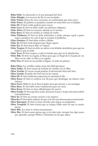 196
Baba Oshe: La discreción es el arte principal del Awó.
Oshe Nilogbe: Los secretos de Ifá no son revelados.
Oshe Yekun: Hasta los reyes necesitan ser confirmados por otros reyes.
Oshe Paure: El padrino se perjudica cuando no actúa bien con el ahijado.
Oshe Di: El Awó recibe poderes para vencer.
Oshe Leso: El Awó no debe andar con distintas religiones.
Oshe Niwo: El Awó no concurre adonde no lo invitan.
Oshe Bara: El Awó no estudia ni trabaja de noche.
Oshe Polokana: El Awó no debe subestimar a nadie, porque aquel a quien
nunca considera ése será el que le resuelva el problema.
Oshe Omoluo: El Awó debe recibir a Olofin.
Oshe Sa: El Awó anda despacio para llegar seguro.
Oshe Ka: El Awó nunca debe ser injusto.
Oshe Trupon: El Awó no debe ser adicto a las bebidas alcohólicas para que no
hable lo que no debe.
Oshe Tura: El Awó respeta a todo el mundo para que no lo abochornen.
Oshe Bile: El Awó no engaña al Aleyo para que en Ángel de la Guarda de ese
Aleyo no le cobre su falta o su engaño.
Oshe Fun: El Awó no usa patilla ni bigote, ni anda sin pelarse.
Baba Ofun: Las semillas caídas al pie del árbol germinan.
Ofun Nalbe: El Awó tratará de heredar las virtudes de su Olúo.
Ofun Yemilo: El exceso sexual produce la destrucción física del Awó.
Ofun Gando: El poder del Awó está en las manos.
Ofun Di: El Awó ambicioso representa la suciedad de Ifá.
Ofun Koso: El Awó se confiesa con Ifá para que desahogue sus dolores más
íntimos.
Ofun Funi: Olofin le da al Awó el poder para que derrote a sus enemigos.
Ofun Bara: El Awó debe tener fundamento para sus cosas.
Ofun Kana: El Awó no hace ofikaletrupon los jueves.
Ofun Funda: El Awó que bien actúa, descansa en paz y el que mal actúa sufrirá
remordimientos.
Ofun Sa: El Awó no enseña secretos a las mujeres.
Ofun Ka: El Awó debe cuidarse de que no le den una limosna para entretenerlo.
Ofun Batrupon: El Awó se hará entender para lograr sus propósitos.
Ofun Tempolá: El Awó evitará que su lengua hable antes de que su mente
piense.
Ofun Bile: Los Awó se visitan mutuamente.
Ofun She: El Awó nunca piensa que ya lo sabe todo; siempre hay algo nuevo
que aprender, porque Olofin y Orunmila son los que saben.
 