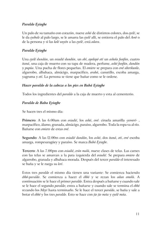 11
Paraldo Eyiogbe
Un palo de su tamaño con corazón, nueve ashó de distintos colores, dos eyelé, se
le da eyebale al palo largo, se le amarra las eyelé allí, se entierra el palo del Awó o
de la persona y si las kolé unyén a las eyelé, está odara.
Paraldo Eyiogbe
Una eyelé dundún, un osiadié dundún, un obí, opolopó otí un ashola funfún, cuatro
itaná, una caja de muerto con su tapa de madera, perfume, ashó funfún, dundún
y pupúa. Una pucha de flores pequeñas. El omiero se prepara con ewé aberikunlo,
algarrobo, albahaca, almácigo, marpacífico, arabá, canutillo, escoba amarga,
yagruma y otí. La persona se tiene que bañar como se le ordene.
Hacer paraldo de la cabeza a los pies en Babá Eyiogbe
Todos los ingredientes del paraldo a la caja de muerto y esta al cementerio.
Paraldo de Baba Eyiogbe
Se hacen tres el mismo día:
Primero: A las 6.00am con osiadié, los ashó, ewé: ciruela amarilla -yeweré- ,
marpacífico, álamo, granada, almácigo, paraíso, algarrobo. Toda la ropa va al río.
Bañarse con omiero de estas ewé.
Segundo: A las l2.00m con osiadié dundún, los ashó, dos itaná, otí, ewé escoba
amarga, rompesaragüey y paraíso. Se marca Babá Eyiogbe.
Tercero: A las 7.00pm con osiadié, erán malú, nueve clases de telas. Las carnes
con las telas se amarran a la pata izquierda del osiadié. Se prepara omiero de
algarrobo, granada y albahaca morada. Después del tercer paraldo el interesado
se baña y se le ruega su lerí.
Estos tres paraldo el mismo día tienen una variante: Se comienza haciendo
ebbó-paraldo. Se comienza a hacer el ebbó y se rezan los odun omolú. A
continuación se le hace el primer paraldo. Entra después a bañarse y cuando sale
se le hace el segundo paraldo; entra a bañarse y cuando sale se termina el ebbó
rezando los Meyi hasta terminarlo. Se le hace el tercer paraldo, se baña y sale a
botar el ebbó y los tres paraldo. Esto se hace con jio jio meta y eyelé meta.
 