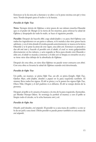 13
Entonces se le da otra etú a Azowano y se abre y se le pone encima con epó y vino
seco. Yendo después para el techo o a la basura.
Paraldo de Ogbe Tua
Nota: Siempre detrás de Ogbetua a siete pasos de sus talones marcha Otuaniko
que es el poder de Shangó en la tierra de los muertos, para reforzar la salud de
Ogbetua y despojarlo de todo lo malo, se hace el siguiente paraldo.
Paraldo: Después de hacerle ebbó, coge akukó funfún y se para Awó Ogbetua con
todos los ingredientes en un patio o sabana, se le manda a dar siete pasos hacía
adelante, y en el sitio donde él estaba parado anteriormente se marca en la tierra
Otuaniko y se le pone la atena de este signo, una idún ará. Entonces se procede a
dar obí omí tuto y hacerle el paraldo con el akukó, el cual se mata golpeándolo
directamente en los talones, y acto seguido se lleva para donde está Otuaniko e
idún ará, el akukó se manda a enterrar y el idún ará se limpia se envuelve en oú y
se tiene siete días debajo de la almohada de Ogbetua.
Después de esta obra, en siete días Ogbetua no puede tener contacto con obiní.
Con esta obra se levanta la salud de Ogbetua cuando está deteriorada.
Paraldo de Ogbe Tua
Un pollo, un mamey, se pinta Ogbe Tua, un obí, se pinta Eyiogbe, Ogbe Tua,
Oyekun Meyi, ashó funfún, dundún y pupuá en la pata izquierda también. El
mamey lleva todos los signos. El obí se pinta y se le ponen los signos Ogbe Tua,
Otura Niko, Oragún y el del padrino si es difunto. El obí se rompe detrás de la
persona.
Después al pollo se le amarra el mamey a la tira de la pata izquierda. Eyemankeo,
eyé Mankeo Niarepo Odara. Se restriega la eyerbale al mamey y con el pollo se
limpia todo el círculo, se le echa bastante omí y otí.
Paraldo de Ogbe Ate
Osiadié, eyelé dundún, ewé atiponlá. El paraldo va a una mata de cardón y a este se
le da un eyelé y una itaná. Dicho paraldo se puede poner también en una mata de
ewé atiponlá.
 