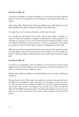 14
Paraldo de Ogbe Ate
Un eyá tuto, adié funfún, tres clase de albahaca, en el eyá tuto se escribe el signo de
Ogbe Ate con yeso, este paraldo se hace al amanecer, se le pide la bendición a la
madre.
Sureye del paraldo: “Belekún Leleo Olordumare Belekun Leleo, Babá Olofin Ayara Ni
Lokun Obebewa Adié Shewao Olordumare Belekún Leleo Olordumare”.
Se carga Osun con siete piezas mayores y sietes clases de palos.
Este paraldo hay que llevarlo al río, debe coger la ropa usada y sudada y se
amarra a la pata de la gallina, se limpia con tela blanca y cubre el paraldo, se le
echa efún, orí, agua de coco, otí, se le enciende itaná en nombre de Olofin, se le da
obí. Después de bañarse con agua de coco, se le hace una lampara con orí, efún,
gura, al pie de todos los Oshas, palos y hojas de quiebrahacha al pie de Ifá.
Ebbó misí con las hojas de quiebrahacha que se le pusieron a Ifá y ponerle un palo
de quiebrahacha, aquí está el secreto de un huevo cubrirlo con tela amarilla y se
le pide a Oshún que según la adié pone huevo y saca pollo, que esta persona salga
bien.
Paraldo de Ogbe Ate
Un eyá tuto, una adié funfún, clases de albahacas. En el eyá tuto se escribe el signo
Ogbe Ate con yeso. Este paraldo se hace al amanecer, se le pide la bendición a la
madre. Este paraldo tiene el siguiente súyere:
Debekun Leleo Olodumare Babekun Leleo Babá Olokun Ayara Ni Lodun. Adié Ikewao
Olodumare.
Hay que llevarlo al río. Debe coger ropa sudada y se amarra a las patas de la adié.
Se limpia con ashó funfún y cubrir el paraldo, se le echa efún, orí, agua de coco y
otí. Se le enciente itaná en nombre de Olofin. Se le da obí y después de bañarse,
con el coco verde se hace una lámpara con orí, efún, wura al pie de todos los
Oshas. El Awó Ogbe Ate guarda los palos y las hojas que quedan en la estera y con
ellos hace un omiero para ebomisi. Se le pone a Ifá un pedazo de palo quiebra
hacha.
 