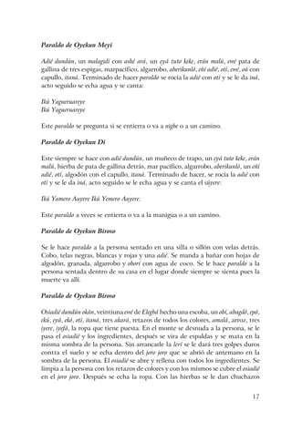 17
Paraldo de Oyekun Meyi
Adié dundún, un malagidí con ashé ará, un eyá tuto keke, erán malú, ewé pata de
gallina de tres espigas, marpacífico, algarrobo, aberikunló, eñí adié, otí, ewé, oú con
capullo, itaná. Terminado de hacer paraldo se rocía la adié con otí y se le da iná,
acto seguido se echa agua y se canta:
Ikú Yagueruareye
Ikú Yagueruareye
Este paraldo se pregunta si se entierra o va a nigbe o a un camino.
Paraldo de Oyekun Di
Este siempre se hace con adié dundún, un muñeco de trapo, un eyá tuto keke, erán
malú, hierba de pata de gallina detrás, mar pacífico, algarrobo, aberikunló, un eñí
adié, otí, algodón con el capullo, itaná. Terminado de hacer, se rocía la adié con
otí y se le da iná, acto seguido se le echa agua y se canta el súyere:
Ikú Yamero Auyere Ikú Yemero Auyere.
Este paraldo a veces se entierra o va a la manigua o a un camino.
Paraldo de Oyekun Biroso
Se le hace paraldo a la persona sentado en una silla o sillón con velas detrás.
Cobo, telas negras, blancas y rojas y una adié. Se manda a bañar con hojas de
algodón, granada, algarrobo y oborí con agua de coco. Se le hace paraldo a la
persona sentada dentro de su casa en el lugar donde siempre se sienta pues la
muerte va allí.
Paraldo de Oyekun Biroso
Osiadié dundún okán, veintiuna ewé de Elegbá hecho una escoba, un obí, abagdó, epó,
ekú, eyá, ekó, otí, itaná, tres akará, retazos de todos los colores, amalá, arroz, tres
iyere, iyefá, la ropa que tiene puesta. En el monte se desnuda a la persona, se le
pasa el osiadié y los ingredientes, después se vira de espaldas y se mata en la
misma sombra de la persona. Sin arrancarle la lerí se le dará tres golpes duros
contra el suelo y se echa dentro del joro joro que se abrió de antemano en la
sombra de la persona. El osiadié se abre y rellena con todos los ingredientes. Se
limpia a la persona con los retazos de colores y con los mismos se cubre el osiadié
en el joro joro. Después se echa la ropa. Con las hierbas se le dan chuchazos
 