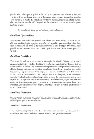 18
pidiéndole a Alosi que se quite de detrás de esa persona y se echa en el joro joro
y se tapa. Cuando llegue a la casa se baña con shawere, rompezaragüey, paraíso
-tres baños- y al cuarto día se bañará con flores blancas, mejorana, artemisa, una
clara de huevo, canela, oñí. Después se da sahumerio de mirra, canela, iyobo
funfún y se dice:
Según suba este humo que así suba yo y mis evoluciones.
Paraldo de Oyekun Biroso
A la persona que se le hace paraldo sentada en una apotí -silla- con velas detrás,
obí, ashó dundún, funfún y pupua, una adié, ewé: algodón, granada, algarrobo. Con
esos mismos ewé se baña y después oborí con lo que marque Orunmila. Este
paraldo se hace dentro de la casa, en el lugar donde siempre se sienta, pues Ikú
va allí.
Paraldo de Iwori Bogbe
Tres osun de eyelé de cuatro vientos, tres agba de abagdó, frijoles carita, maní
crudo y tostado, tres piedras de afilar, tres adié, tres eyelé, los ingredientes típicos
de un paraldo y $63.00. Se abre un hueco profundo, se le ponen los tres osun y
al lado de cada uno una otá de afilar con el odun Iwori Bogbe y una igba con todos
los granos, después se reza Iwori Bogbe, se le da una eyelé funfún a cada Oshún y
se pone al lado del osun respectivo en el joro joro se le echa iyefá y se tapa con una
cazuela virada al revés donde se ha pintado la atena del paraldo, sobre eso se para
la persona de espaldas y se le hace el paraldo con las tres adié funfún y se procede
como corrientemente, después el joro joro se cubre con la tierra, esto se hace para
quitar el Egun obsesor de Iwori Bogbe y apuntalar sus dos espíritus protectores y
su ser encarcelado.
Paraldo de Iwori Koso
Osiadié funfún y dundún, obí, itaná, ekú, eyá, epó, awadó, otí, oñí, efún, bogbo ewé. La
aikordié para que la persona la use.
Paraldo de Iwori Koso
Tres jiojio y sus ingredientes. Se hace el paraldo con los pollitos, uno a uno y se
dan al círculo encima del signo -continuación en el paraldo anterior-.
 