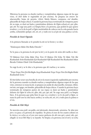 20
Mientras la persona va dando vueltas y rompiéndose algunas ropas de las que
viste, el Awó debe ir regándole otí por encima. Se prepara un omiero de
alacrancillo, hojas de peonía, tibisí, bledo blanco, campana, ewé dundún,
platanillo de hojas chicas. Cuando la persona haya terminado de romperse parte
de su ropa, se dará un baño y poniéndose delante de Ogún echará orí, eyá, efún,
epó, oñí. Se coge una eyelé y se limpia bien a la persona, que pedirá lo que quiere
resolver, y se le da la eyelé a Ogún metiéndola de cabeza con la cola parada hacia
arriba, echándole opolopó, oñí, otí, orí, y todo eso va al pie de una palma o al río.
Paraldo de Iwori Ogunda
A la primera llamada se le pondrá la etú en la frente y se dice:
“Etulawayore Baba Oní Baba Otarabi.”
Se le pasa a la persona la etú por la lerí y en la parte de atrás del cuello se dice:
"O Babawa Gori Eshu Bako Owa Yero O Babara Orí Eshu Ni Bako Yele Ikú
Kuakualode Arún Kuakualode Eyó Kuakualode Ofó Kuakualode Iña Kuakualode Inkan
Buruku Umbato Otode Unlo Kuakualode.”
Se coge la etú y se le dice a la persona que dé vueltas y se canta:
“Yenye Yenye Nire Etú Ikú Bogbo Arayé Kuakualode Yenye Yenye Nire Etú Bogbo Otokú
Kuakualode Lowa.”
El Awó debe tener una botella de otí en la mano izquierda soplándole por encima
de la persona cuando va dando vueltas y rompiéndose algunas ropas de las que
viste, entonces se mata la etú, se prepara un aunko de alacrancillo, iwereyeye, tibisí,
ewé tete, ewé agogo, ewé dundún, platanillo de hojas chicas. Cuando la persona haya
terminado de romperse partes de sus ropas se dará un baño y poniéndose
delante de Ogún le echa orí, efún, ekú, eyá, epó, oñí. Se coge una eyelé y se limpia
bien. A la persona que pida bien lo que va a resolver y se le da eyelé a Ogún, se
mata la eyelé con la cola hacia arriba y se echa oñí, otí, orí y todo para la palma o
el río.
Paraldo de Odi Meyi
Se necesita una eyelé, un pollo, ewé abericunlo, shawererueke, artemisa. Se abre joro
joro y se pasa a la persona de espaldas. Se pinta el osun de los cuatro colores en
la tierra y se echa en el joro joro nueve pedazos de obí con epó y ataré, ekú, eyá,
abagdó; se reza Odi Meyi y se moyuba. Se limpia a la persona con el ewé y se echa
 
