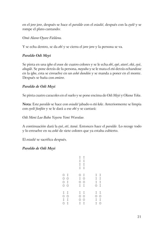 21
en el joro joro, después se hace el paraldo con el osiadié, después con la eyelé y se
rompe el plato cantando:
Omó Alawo Oyare Fieldenu.
Y se echa dentro, se da obí y se cierra el joro joro y la persona se va.
Paraldo Odi Meyi
Se pinta en una igba el osun de cuatro colores y se le echa obí, epó, ataré, ekú, eyá,
abagdó. Se pone detrás de la persona, moyuba y se le mata el etú detrás echandose
en la igba, esta se envuelve en un ashó dundún y se manda a poner en el monte.
Después se baña con omiero.
Paraldo de Odi Meyi
Se pinta cuatro caracoles en el suelo y se pone encima de Odi Meyi y Okana Yeku.
Nota: Este paraldo se hace con osiadié jabado o etú keke. Anteriormente se limpia
con eyelé funfún y se le dará a ese obí y se cantará:
Odi Moni Lao Baba Yayeru Yemi Waralao.
A continuación dará la eyá, otí, itaná. Entonces hace el paraldo. Lo recoge todo
y lo envuelve en su ashó de siete colores que ya estaba cubierto.
El osiadié se sacrifica después.
Paraldo de Odi Meyi
I I
I I
I I
I I
O I O I I I
O O I O I I
O I O O I I
O O I I O I
I I I I I I
O O O O O O
I I O O I I
O I I I I O
 