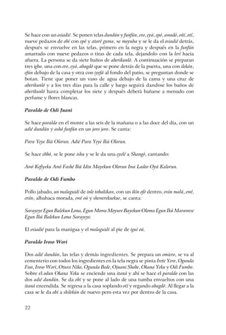 22
Se hace con un osiadié. Se ponen telas dundún y funfún, ero, eyá, epó, awadó, oñí, otí,
nueve pedazos de obí con epó y ataré guma, se moyuba y se le da el osiadié detrás,
después se envuelve en las telas, primero en la negra y después en la funfún
amarrado con nueve pedazos o tiras de cada tela, dejandolo con la lerí hacia
afuera. La persona se da siete baños de aberikunló. A continuación se preparan
tres igba, una con ero, eyá, abagdó que se pone detrás de la puerta, una con ilekán,
efún debajo de la casa y otra con iyefá al fondo del patio, se preguntan donde se
botan. Tiene que poner un vaso de agua debajo de la cama y una cruz de
aberikunló y a los tres días para la calle y luego seguirá dandose los baños de
aberikunló hasta completar los siete y después deberá bañarse a menudo con
perfume y flores blancas.
Paraldo de Odi Juani
Se hace paraldo en el monte a las seis de la mañana o a las doce del día, con un
adié dundún y ashó funfún en un joro joro. Se canta:
Para Yeye Ikú Olorun. Adié Para Yeye Ikú Olorun.
Se hace ebbó, se le pone ishu y se le da una eyelé a Shangó, cantando:
Awó Kefiyeku Awó Fashé Ikú Idin Mayekun Olorun Iwa Ladeo Oyá Kalorun.
Paraldo de Odi Fumbo
Pollo jabado, un malaguidí de inle tobakikan, con un ikín ofó dentro, erán malú, ewé,
erán, albahaca morada, ewé oú y shewerekuekue, se canta:
Sarayeye Egun Balekun Lona, Egun Mowa Moyure Bayekun Oloma Egun Ikú Marawese
Egun Ikú Balekun Lona Sarayeye.
El osiadié para la manigua y el malaguidí al pie de iguí oú.
Paraldo Iroso Wori
Dos adié dundún, las telas y demás ingredientes. Se prepara un omiero, se va al
cementerio con todos los ingredientes en la tela negra se pinta Irete Yero, Ogunda
Fun, Iroso Wori, Otura Niko, Ogunda Bede, Ojuani Shobe, Okana Yeku y Odi Fumbo.
Sobre el odun Okana Yeku se enciende una itaná y ahí se hace el paraldo con las
dos adié dundún. Se da obí y se pone al lado de una tumba envueltos con una
itaná encendida. Se regresa a la casa soplando otí y regando abagdó. Al llegar a la
casa se le da obí a shilekún de nuevo pero esta vez por dentro de la casa.
 