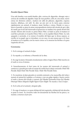 25
Paraldo Ojuani Pokon
Una adié dundún o un osiadié dundún, efún, cenizas de algarrobo, almagre rojo y
cenizas de semillas de algodón, hojas de mar pacífico, añil, otí, una itaná, nueve
cintas de distintos colores, muñeco de tallo de plátano, algarrobo, espanta
muerto, albahaca, ewé añil. Se abre un joro joro en la tierra para enterrar
rápidamente un animal, el muñeco, itaná, hierbas y cintas. Donde se vaya a
hacer el paraldo se pinta la atena correspondiente dentro del círculo de epó y efún
de modo que la lerí del interesado al proyectar su sombra ésta quede dentro del
círculo. Dentro del círculo se pinta Otura Niko y al lado se pone el muñeco el
cual lleva pintado en el pecho Otura Niko y en la espalda Ojuani Pokon. La vela
apagada y acostada, si se conoce el nombre del Egun que se desea separar, se
escribe en su papel, que se introduce, en ese caso, en una ranura que se le hace
al muñeco en la espalda; con las nueve cintas se le amarran las hierbas a la pata
izquierda del ave.
Ceremonia:
1- Se le entrega el animal al aleyo.
2- Se moyuba y se informa a Orunmila de la obra.
3- Se coge la itaná y frotando circularmente sobre el signo Otura Niko inscrito en
el suelo se reza el mismo.
4- Inmediatamente el Awó toma de las manos del interesado el animal y
comienza a pasarlo por todo el cuerpo de arriba hacia abajo cantando: Onile Nile
Paraldo Alado Onile Nile Paraldo Somo. Onile Nile Paraldo Somo.
5- Se mantiene al aleyo girando en sentido contrario a las manecillas del reloj y
matará al animal de espaldas a el mismo y con un golpe rápido y fuerte contra
el suelo y dentro del círculo y cantará: Eyé Mankio Eyemankio Eweye Eyé Mankio
Oneorepo Odara Ichipuelu Elegbá Oguere Guere Elegbá -Se manda a tirar el aleyo-.
6- Se le echa otí al animal y después efún.
7- Se coge el muñeco y se pone debajo del ala izquierda y debajo del ala derecha
se pone la itaná. Se envuelve todo sin desatársele las hierbas de las patas y se
manda a enterrar al joro joro.
 