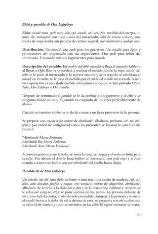29
Ebbó y paraldo de Osa Lofogbeyo
Ebbó: osiadié meta, eyelé meta, ekú, eyá, awadó, oñí, orí, efún, medida del cuerpo, un
ashá, obí, malaguidí con ropa usada del interesado, ashó de nueve colores, una
muda de ropa usada, un pedazo de carbón vegetal, ewé aberikunló y opolopó owó.
Distribución: Un osiadié, una eyelé para los guerreros. Un osiadié para Egun y
protecciones del interesado con sus ingredientes. Dos eyelé para koborí del
interesado. Un osiadié con sus ingredientes para paraldo.
Descripción del paraldo: En medio del ebbó cuando se llega al segundo tablero,
al llegar a Ogbe Roso se procederá a realizar el paraldo donde la ropa usada del
ebbó se le pone al interesado y la ripiara encima y acto seguido se estrellara el
osiadié en el suelo, se le pasa el cuchillo por el cuello al osiadié sin cortarle la lerí,
esta operación es para darle eyerbale a los paños en los que se han pintado Otura
Niko, Osa Lofobeyo y Odi Fumbo.
Después de terminado el paraldo se le da eyerbale a los guerreros y al ebbó y se
pregunta dónde va esto. El paraldo va colgando de un árbol preferiblemente de
álamo.
Cuando se termine el ebbó se le da de comer a un Egun protector de la persona.
Se prepara una cazuela de omiero de aberikunló, albahaca, perfume, otí, orí, oñí,
efún y por orden de antigüedad todos los presentes se lavaran la cara y el obá
cantará:
“Aberikunló Mareo Foshewao
Aberikunló Ikú Mareo Foshewao
Aberikunló Aron Maero Foshewao.”
A continuación se coge la ikoko, se rocía la casa, se trapea y el resto se bota para
la calle. Por último el Awó le hará kofibori al interesado con eyelé meyi y el Awó
manda a darse tres baños con ewé aberikunló del cuello hacia abajo.
Paraldo ilé de Osa Lofobeyo
Un osiadié, un obí, una ikoko de barro o una teja, una casita de madera, epó, otí,
efún, ashó dundún, funfún y pupua, ewé sargazo, omiero de algarrobo, aberikunló,
albahaca. Se le echa a la ikoko epó y efún y se le marca Osa Lofobeyo y después se
le echa ewé sargazo, otí y se pone encima de los paños. La persona delante de
este, a un lado la casita, al otro la vela encendida. Sarayeye a la persona y se mata
el osiadié frente a la ikoko. Se echa dentro de esta, se pregunta con obí su destino,
se echa el obí dentro y todo se envuelve en las ashó. El súyere mientras se mata:
 