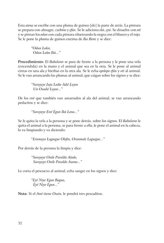 32
Esta atena se escribe con una pluma de guineo [de] la parte de atrás. La pintura
se prepara con almagre, carbón y efún. Se le adiciona ekú, eyá. Se disuelve con otí
y se pintan los odun con cada pintura silueteando la negra con el blanco y el rojo.
Se le pone la pluma de guineo encima de Ika Bemi y se dice:
“Odun Laleo,
Odun Laleo Ikú...”
Procedimiento: El Babalawo se para de frente a la persona y le pone una vela
(encendida) en la mano y el animal que sea en la otra. Se le pone al animal
cintas en una ala y hierbas en la otra ala. Se le echa opolopo efún y otí al animal.
Se le van arrancando las plumas al animal, que caigan sobre los signos y se dice:
“Sarayeye Juju Laiko Adié Layeo
Un Osadié Layeo...”
De los ewé que también van amarrados al ala del animal, se van arrancando
pedacitos y se dice:
“Sarayeye Ewé Egun Ikú Lona...”
Se le quita la vela a la persona y se pone detrás, sobre los signos. El Babalawo le
quita el animal a la persona, se para frente a ella, le pone el animal en la cabeza,
lo va limpiando y va diciendo:
“Erumaya Laguegue Olofin, Orunmale Laguegue...”
Por detrás de la persona la limpia y dice:
“Sarayeye Onile Paraldo Alado,
Sarayeye Onile Paraldo Asomo...”
Le corta el pescuezo al animal, echa sangre en los signos y dice:
“Eyé Niye Egun Bagua,
Eyé Niye Egun...”
Nota: Si el Awó tiene Osain, le pondrá tres pescaditos.
 