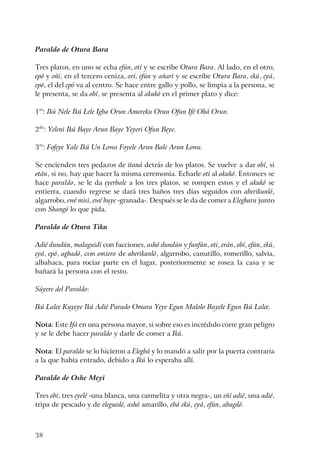 38
Paraldo de Otura Bara
Tres platos, en uno se echa efún, otí y se escribe Otura Bara. Al lado, en el otro,
epó y oñí, en el tercero ceniza, orí, efún y añarí y se escribe Otura Bara, ekú, eyá,
epó, el del epó va al centro. Se hace entre gallo y pollo, se limpia a la persona, se
le presenta, se da obí, se presenta al akukó en el primer plato y dice:
1ro
: Ikú Nele Ikú Lele Igba Orun Amoreku Orun Ofun Ifé Obá Orun.
2do
: Yeleni Ikú Baye Arun Baye Yeyeri Ofun Beye.
3ro
: Fofeye Yale Ikú Un Lowa Foyele Arun Bale Arun Lowa.
Se encienden tres pedazos de itaná detrás de los platos. Se vuelve a dar obí, si
otán, si no, hay que hacer la misma ceremonia. Echarle otí al akukó. Entonces se
hace paraldo, se le da eyerbale a los tres platos, se rompen estos y el akukó se
entierra, cuando regrese se dará tres baños tres días seguidos con aberikunló,
algarrobo, ewé misi, ewé buye -granada-. Después se le da de comer a Elegbara junto
con Shangó lo que pida.
Paraldo de Otura Tiku
Adié dundún, malaguidí con facciones, ashó dundún y funfún, otí, erán, obí, efún, ekú,
eyá, epó, agbadó, con omiero de aberikunló, algarrobo, canutillo, romerillo, salvia,
albahaca, para rociar parte en el lugar, posteriormente se rosea la casa y se
bañará la persona con el resto.
Súyere del Paraldo:
Ikú Lalee Kuyeye Ikú Adié Parado Omara Yeye Egun Malolo Bayele Egun Ikú Lalee.
Nota: Este Ifá en una persona mayor, si sobre eso es incrédulo corre gran peligro
y se le debe hacer paraldo y darle de comer a Ikú.
Nota: El paraldo se lo hicieron a Elegbá y lo mandó a salir por la puerta contraria
a la que había entrado, debido a Ikú lo esperaba allí.
Paraldo de Oshe Meyi
Tres obí, tres eyelé -una blanca, una carmelita y otra negra-, un eñí adié, una adié,
tripa de pescado y de eleguedé, ashó amarillo, ebá ekú, eyá, efún, abagdó.
 