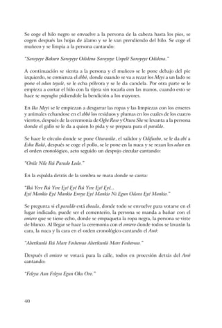 40
Se coge el hilo negro se envuelve a la persona de la cabeza hasta los pies, se
cogen después las hojas de álamo y se le van prendiendo del hilo. Se coge el
muñeco y se limpia a la persona cantando:
“Sarayeye Bakuro Sarayeye Odidena Sarayeye Unpelé Sarayeye Odidena.”
A continuación se sienta a la persona y el muñeco se le pone debajo del pie
izquierdo, se comienza el ebbó, donde cuando se va a rezar los Meyi a un lado se
pone el odun toyale, se le echa pólvora y se le da candela. Por otra parte se le
empieza a cortar el hilo con la tijera sin tocarla con las manos, cuando esto se
hace se moyugba pidiendole la bendición a los mayores.
En Ika Meyi se le empiezan a desgarrar las ropas y las limpiezas con los enseres
y animales echandose en el ebbó los residuos y plumas en los cuales de los cuatro
vientos, después de la ceremonia de Ogbe Roso y Otura She se levanta a la persona
donde el gallo se le da a quien lo pida y se prepara para el paraldo.
Se hace le círculo donde se pone Oturaniko, el salidor y Odifunbo, se le da obí a
Eshu Bakó, después se coge el pollo, se le pone en la nuca y se rezan los odun en
el orden cronológico, acto seguido un despojo circular cantando:
“Onile Nile Ikú Parado Lodo.”
En la espalda detrás de la sombra se mata donde se canta:
“Ikú Yere Ikú Yere Eyé Eyé Ikú Yere Eyé Eyé...
Eyé Mankio Eyé Mankio Eweye Eyé Mankio Ni Egun Odara Eyé Mankio.”
Se pregunta si el paraldo está eboada, donde todo se envuelve para votarse en el
lugar indicado, puede ser el cementerio, la persona se manda a bañar con el
omiero que se tiene echo, donde se empaqueta la ropa negra, la persona se viste
de blanco. Al llegar se hace la ceremonia con el omiero donde todos se lavarán la
cara, la nuca y la cara en el orden cronológico cantando el Awó:
“Aberikunló Ikú Mare Foshewao Aberikunló Mare Foshewao.”
Después el omiero se votará para la calle, todos en procesión detrás del Awó
cantando:
“Feleya Aun Feleya Egun Oku Oro.”
 
