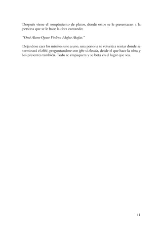 41
Después viene el rompimiento de platos, donde estos se le presentaran a la
persona que se le hace la obra cantando:
“Omó Alawo Oyare Fiedenu Akofao Akufao.”
Dejandose caer los mismos uno a uno, una persona se volverá a sentar donde se
terminará el ebbó, preguntandose con igbo si eboada, desde el que hace la obra y
los presentes también. Todo se empaqueta y se bota en el lugar que sea.
 
