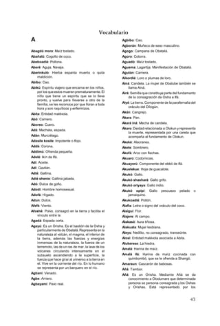 43
Vocabulario
A
Abagdó mora: Maíz tostado.
Abañalú: Cogollo de coco.
Abeboadié: Pollona.
Aberé: Aguja. Navaja.
Aberinkuló: Hierba espanta muerto o quita
maldición.
Abibo: Cao.
Abikú: Espíritu viajero que encarna en los niños,
por los que estos muerenprematuramente.El
niño que tiene un espíritu que se lo lleva
pronto, y vuelve para llevarse a otro de la
familia; se les reconoce por que lloran a toda
hora y son raquíticos y enfermizos.
Abita: Entidad malévola.
Abó: Carnero.
Aboreo: Cuero.
Adá: Machete, espada.
Adán: Murciélago.
Adasile kosile: Impotente o flojo.
Addé: Corona.
Addimú: Ofrenda pequeña.
Adelé: Ikín de Ifá.
Adí: Aceite.
Adí: Gavilán.
Adié: Gallina.
Adié shenie: Gallina jabada.
Adó: Dulce de gofio.
Adodi: Hombre homosexual.
Adofá: Hígado.
Adun: Dulce.
Afefé: Viento.
Afoshé: Polvo. consagró en la tierra y facilita el
vínculo entre la
Agadá: Espada corta.
Agayú: Es un Orisha. Es el bastión de la Osha y
particularmente de Obatalá.Representa en la
naturaleza al volcán, el magma, el interior de
la tierra, además las fuerzas y energías
inmensas de la naturaleza, la fuerza de un
terremoto, las de un ras de mar, la lava de los
volcanes circulando intensamente en el
subsuelo ascendiendo a la superficie, la
fuerza que hace girar al universo a la tierra en
el. Vive en la corriente del río. En lo humano
se representa por un barquero en el río.
Agbani: Venado.
Agbe: Arriero.
Agbeyamí: Pavo real.
Agbibo: Cao.
Agborán: Muñeco de sexo masculino.
Agogo: Campana de Obatalá.
Agoro: Cotorra.
Aguadó: Maíz tostado.
Aguema: Lagartija. Manifestación de Obatalá.
Agután: Carnera.
Aikordié: Loro o plumas de loro.
Ainá: Candela. La mujer de Obalube también se
llama Ainá.
Airá: Semilla que constituye parte del fundamento
de la consagración de Osha e Ifá.
Aiyé: La tierra. Componente de la parafernalia del
oráculo del Dilogún.
Akán: Cangrejo.
Akara: Pan.
Akará iná: Mecha de candela.
Akaro: Deidad relacionada a Olokun y representa
la muerte, representada por una careta que
acompaña al fundamento de Olokun.
Akeké: Alacranes.
Akete: Sombrero.
Akofá: Arco con flechas.
Akuaro: Codornices.
Akuayerú: Componente del ebbó de Ifá.
Akuelekue: Hoja de guacalote.
Akukó: Gallo.
Akukó shashará: Gallo grifo.
Akukó oriyaya: Gallo indio.
Akukó opipí: Gallo pescuezo pelado o
jamaiquino.
Akukoadié: Pollón.
Alafia: Letra o signo del oráculo del coco.
Alaiguí: Flor.
Alajere: Al campo.
Alakasó: Aura tiñosa.
Alakuata: Mujer lesbiana.
Aleyo: Neófito, no consagrado, transeúnte.
Alosi: Entidad malévola asociada a Abita.
Alukerese: La hiedra.
Amalá: Harina de maíz.
Amalá ilá: Harina de maíz cocinada con
quimbombó, que se le ofrenda a Shangó.
Amaraun: Cascarón de babosas.
Añá: Tambor.
Añá: Es un Orisha. Mediante Añá se da
conocimiento a Olodumare que determinada
persona se persona consagrada y los Oshas
y Orishas. Está representado por los
 