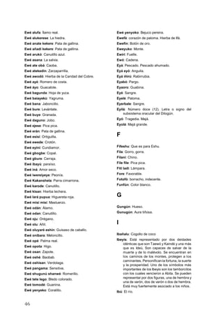 46
Ewé alufa: Ítamo real.
Ewé alukerese: La hiedra.
Ewé anate kekere: Pata de gallina.
Ewé añadi kekere: Pata de gallina.
Ewé arukó: Canutillo azul.
Ewé asana: La salvia.
Ewé ate obá: Caoba.
Ewé atekedin: Zarzaparrilla.
Ewé awodó: Hierba de la Caridad del Cobre.
Ewé ayé: Romero de costa.
Ewé áyo: Guacalote.
Ewé bagunda: Hoja de yuca.
Ewé baiayekú: Yagruma.
Ewé bana: Jaboncillo.
Ewé bure: Levántate.
Ewé buye: Granada.
Ewé daguno: Jobo.
Ewé ejese: Pica pica.
Ewé erán: Pata de gallina.
Ewé esisi: Ortiguilla.
Ewé ewede: Crotón.
Ewé eyini: Cundiamor.
Ewé gbogbe: Copal.
Ewé gbure: Cerraja.
Ewé ibayú: paraíso.
Ewé iná: Amor seco.
Ewé iwereiyeye: Peonía.
Ewé Kakanshela: Parra cimarrona.
Ewé karode: Canutillo.
Ewé kisan: Hierba lechera.
Ewé lará pupua: Higuereta roja.
Ewé misi misi: Mastuerzo.
Ewé odán: Álamo.
Ewé odan: Canutillo.
Ewé oju: Orégano.
Ewé olu: Añil.
Ewé oluyaré eshín: Guisaso de caballo.
Ewé onibara: Meloncillo.
Ewé opé: Palma real.
Ewé opota: Higo.
Ewé osan: Zapote.
Ewé oshé: Baobab.
Ewé oshisan: Verdolaga.
Ewé pangama: Sensitiva.
Ewé shugunú shanwé: Romerillo.
Ewé tete lego: Bledo colorado.
Ewé tomodé: Guanina.
Ewé yenyeko: Coralillo.
Ewé yenyoko: Bejuco pereira.
Ewefá: corazón de paloma. Hierba de Ifá.
Ewefin: Botón de oro.
Eweyuko: Monte.
Ewiri: Fuelle.
Ewó: Cadena.
Eyá: Pescado. Pescado ahumado.
Eyá eyó: Anguila.
Eyá iñirú: Rabirrubia.
Eyabó: Pargo.
Eyaoro: Guabina.
Eyé: Sangre.
Eyelé: Paloma.
Eyerbale: Sangre.
Eyilá: Número doce (12). Letra o signo del
subsistema oracular del Dilogún.
Eyó: Tragedia. Majá.
Eyolá: Majá grande.
F
Fifeshu: Que es para Eshu.
Fila: Gorro, gorra.
Filani: Chino.
File file: Pica pica.
Fiti ladi: Lámpara.
Fore: Favorable.
Fotofó: borracho, indecente.
Funfún: Color blanco.
G
Gungún: Hueso.
Gunugún: Aura tiñosa.
I
Ibañalu: Cogollo de coco
Ibeyis: Está representado por dos deidades
idénticas que son Taewó y Kaindé y una más
que es Ideú, Son capaces de salvar de la
muerte y de lo malévolo. Se encuentran en
los caminos de los montes, protegen a los
caminantes. Personifican la fortuna, la suerte
y la prosperidad. Uno de los símbolos más
importantes de los Ibeyis son los tamborcitos
con los cuales vencieron a Abita. Se pueden
representar por dos figuras, una de hembra y
una de varón, dos de varón o dos de hembra.
Está muy fuertemente asociado a los niños.
Ibú: El río.
 