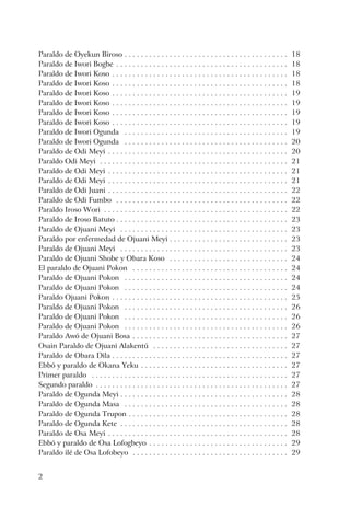 2
Paraldo de Oyekun Biroso . . . . . . . . . . . . . . . . . . . . . . . . . . . . . . . . . . . . . . . . 18
Paraldo de Iwori Bogbe . . . . . . . . . . . . . . . . . . . . . . . . . . . . . . . . . . . . . . . . . . 18
Paraldo de Iwori Koso . . . . . . . . . . . . . . . . . . . . . . . . . . . . . . . . . . . . . . . . . . . 18
Paraldo de Iwori Koso . . . . . . . . . . . . . . . . . . . . . . . . . . . . . . . . . . . . . . . . . . . 18
Paraldo de Iwori Koso . . . . . . . . . . . . . . . . . . . . . . . . . . . . . . . . . . . . . . . . . . . 19
Paraldo de Iwori Koso . . . . . . . . . . . . . . . . . . . . . . . . . . . . . . . . . . . . . . . . . . . 19
Paraldo de Iwori Koso . . . . . . . . . . . . . . . . . . . . . . . . . . . . . . . . . . . . . . . . . . . 19
Paraldo de Iwori Koso . . . . . . . . . . . . . . . . . . . . . . . . . . . . . . . . . . . . . . . . . . . 19
Paraldo de Iwori Ogunda . . . . . . . . . . . . . . . . . . . . . . . . . . . . . . . . . . . . . . . . 19
Paraldo de Iwori Ogunda . . . . . . . . . . . . . . . . . . . . . . . . . . . . . . . . . . . . . . . . 20
Paraldo de Odi Meyi . . . . . . . . . . . . . . . . . . . . . . . . . . . . . . . . . . . . . . . . . . . . 20
Paraldo Odi Meyi . . . . . . . . . . . . . . . . . . . . . . . . . . . . . . . . . . . . . . . . . . . . . . 21
Paraldo de Odi Meyi . . . . . . . . . . . . . . . . . . . . . . . . . . . . . . . . . . . . . . . . . . . . 21
Paraldo de Odi Meyi . . . . . . . . . . . . . . . . . . . . . . . . . . . . . . . . . . . . . . . . . . . . 21
Paraldo de Odi Juani . . . . . . . . . . . . . . . . . . . . . . . . . . . . . . . . . . . . . . . . . . . . 22
Paraldo de Odi Fumbo . . . . . . . . . . . . . . . . . . . . . . . . . . . . . . . . . . . . . . . . . . 22
Paraldo Iroso Wori . . . . . . . . . . . . . . . . . . . . . . . . . . . . . . . . . . . . . . . . . . . . . 22
Paraldo de Iroso Batuto . . . . . . . . . . . . . . . . . . . . . . . . . . . . . . . . . . . . . . . . . . 23
Paraldo de Ojuani Meyi . . . . . . . . . . . . . . . . . . . . . . . . . . . . . . . . . . . . . . . . . 23
Paraldo por enfermedad de Ojuani Meyi . . . . . . . . . . . . . . . . . . . . . . . . . . . . . 23
Paraldo de Ojuani Meyi . . . . . . . . . . . . . . . . . . . . . . . . . . . . . . . . . . . . . . . . . 23
Paraldo de Ojuani Shobe y Obara Koso . . . . . . . . . . . . . . . . . . . . . . . . . . . . . 24
El paraldo de Ojuani Pokon . . . . . . . . . . . . . . . . . . . . . . . . . . . . . . . . . . . . . . 24
Paraldo de Ojuani Pokon . . . . . . . . . . . . . . . . . . . . . . . . . . . . . . . . . . . . . . . . 24
Paraldo de Ojuani Pokon . . . . . . . . . . . . . . . . . . . . . . . . . . . . . . . . . . . . . . . . 24
Paraldo Ojuani Pokon . . . . . . . . . . . . . . . . . . . . . . . . . . . . . . . . . . . . . . . . . . . 25
Paraldo de Ojuani Pokon . . . . . . . . . . . . . . . . . . . . . . . . . . . . . . . . . . . . . . . . 26
Paraldo de Ojuani Pokon . . . . . . . . . . . . . . . . . . . . . . . . . . . . . . . . . . . . . . . . 26
Paraldo de Ojuani Pokon . . . . . . . . . . . . . . . . . . . . . . . . . . . . . . . . . . . . . . . . 26
Paraldo Awó de Ojuani Bosa . . . . . . . . . . . . . . . . . . . . . . . . . . . . . . . . . . . . . . 27
Osain Paraldo de Ojuani Alakentú . . . . . . . . . . . . . . . . . . . . . . . . . . . . . . . . . 27
Paraldo de Obara Dila . . . . . . . . . . . . . . . . . . . . . . . . . . . . . . . . . . . . . . . . . . . 27
Ebbó y paraldo de Okana Yeku . . . . . . . . . . . . . . . . . . . . . . . . . . . . . . . . . . . . 27
Primer paraldo . . . . . . . . . . . . . . . . . . . . . . . . . . . . . . . . . . . . . . . . . . . . . . . . 27
Segundo paraldo . . . . . . . . . . . . . . . . . . . . . . . . . . . . . . . . . . . . . . . . . . . . . . . 27
Paraldo de Ogunda Meyi . . . . . . . . . . . . . . . . . . . . . . . . . . . . . . . . . . . . . . . . . 28
Paraldo de Ogunda Masa . . . . . . . . . . . . . . . . . . . . . . . . . . . . . . . . . . . . . . . . 28
Paraldo de Ogunda Trupon . . . . . . . . . . . . . . . . . . . . . . . . . . . . . . . . . . . . . . . 28
Paraldo de Ogunda Kete . . . . . . . . . . . . . . . . . . . . . . . . . . . . . . . . . . . . . . . . . 28
Paraldo de Osa Meyi . . . . . . . . . . . . . . . . . . . . . . . . . . . . . . . . . . . . . . . . . . . . 28
Ebbó y paraldo de Osa Lofogbeyo . . . . . . . . . . . . . . . . . . . . . . . . . . . . . . . . . . 29
Paraldo ilé de Osa Lofobeyo . . . . . . . . . . . . . . . . . . . . . . . . . . . . . . . . . . . . . . 29
 
