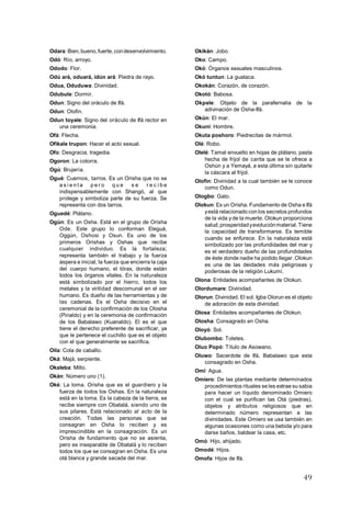 49
Odara: Bien,bueno,fuerte,condesenvolvimiento.
Odó: Río, arroyo.
Ododo: Flor.
Odú ará, oduará, idún ará: Piedra de rayo.
Odua, Oduduwa: Divinidad.
Odubule: Dormir.
Odun: Signo del oráculo de Ifá.
Odun: Olofin.
Odun toyale: Signo del oráculo de Ifá rector en
una ceremonia.
Ofá: Flecha.
Ofikale trupon: Hacer el acto sexual.
Ofo: Desgracia, tragedia.
Ogoron: La cotorra.
Ogú: Brujería.
Ogué: Cuernos, tarros. Es un Orisha que no se
a s i e n t a p e r o q u e s e r e c i b e
indispensablemente con Shangó, al que
protege y simboliza parte de su fuerza. Se
representa con dos tarros.
Oguedé: Plátano.
Ogún: Es un Osha. Está en el grupo de Orisha
Ode. Este grupo lo conforman Eleguá,
Oggún, Oshosi y Osun. Es uno de los
primeros Orishas y Oshas que recibe
cualquier individuo. Es la fortaleza;
representa también el trabajo y la fuerza
áspera e inicial, la fuerza que encierra la caja
del cuerpo humano, el tórax, donde están
todos los órganos vitales. En la naturaleza
está simbolizado por el hierro, todos los
metales y la virilidad descomunal en el ser
humano. Es dueño de las herramientas y de
las cadenas. Es el Osha decisivo en el
ceremonial de la confirmación de los Olosha
(Pinaldo) y en la ceremonia de confirmación
de los Babalawo (Kuanaldo). El es el que
tiene el derecho preferente de sacrificar, ya
que le pertenece el cuchillo que es el objeto
con el que generalmente se sacrifica.
Oila: Cola de caballo.
Oká: Majá, serpiente.
Okaleba: Millo.
Okán: Número uno (1).
Oké: La loma. Orisha que es el guardiero y la
fuerza de todos los Oshas. En la naturaleza
está en la loma. Es la cabeza de la tierra, se
recibe siempre con Obatalá, siendo uno de
sus pilares. Está relacionado al acto de la
creación. Todas las personas que se
consagran en Osha lo reciben y es
imprescindible en la consagración. Es un
Orisha de fundamento que no se asienta,
pero es inseparable de Obatalá y lo reciben
todos los que se consagran en Osha. Es una
otá blanca y grande sacada del mar.
Okikán: Jobo.
Oko: Campo.
Okó: Órganos sexuales masculinos.
Okó tuntun: La guataca.
Okokán: Corazón, de corazón.
Okotó: Babosa.
Okpele: Objeto de la parafernalia de la
adivinación de Osha-Ifá.
Okún: El mar.
Okuni: Hombre.
Okuta poshoro: Piedrecitas de mármol.
Olé: Robo.
Olelé: Tamal envuelto en hojas de plátano, pasta
hecha de frijol de carita que se le ofrece a
Oshún y a Yemayá, a esta última sin quitarle
la cáscara al frijol.
Olofin: Divinidad a la cual también se le conoce
como Odun.
Ologbo: Gato.
Olokun: Es un Orisha. Fundamento de Osha e Ifá
yestá relacionado con los secretos profundos
de la vida y de la muerte. Olokun proporciona
salud,prosperidadyevoluciónmaterial.Tiene
la capacidad de transformarse. Es temible
cuando se enfurece. En la naturaleza está
simbolizado por las profundidades del mar y
es el verdadero dueño de las profundidades
de éste donde nadie ha podido llegar. Olokun
es una de las deidades más peligrosas y
poderosas de la religión Lukumí.
Olona: Entidades acompañantes de Olokun.
Olordumare: Divinidad.
Olorun: Divinidad. El sol. Igba Olorun es el objeto
de adoración de esta divinidad.
Olosa: Entidades acompañantes de Olokun.
Olosha: Consagrado en Osha.
Oloyó: Sol.
Olubombo: Toletes.
Oluo Popó: Título de Asowano.
Oluwo: Sacerdote de Ifá, Babalawo que esta
consagrado en Osha.
Omí: Agua.
Omiero: De las plantas mediante determinados
procedimientos rituales se les extrae su sabia
para hacer un líquido denominado Omiero
con el cual se purifican las Otá (piedras),
objetos y atributos religiosos que en
determinado número representan a las
divinidades. Este Omiero se usa también en
algunas ocasiones como una bebida y/o para
darse baños, baldear la casa, etc.
Omó: Hijo, ahijado.
Omodé: Hijos.
Omofa: Hijos de Ifá.
 