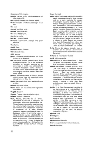 50
Omokekere: Niño chiquito.
Omoluo: Se dice de las combinaciones de los
odun Meyi de Ifá.
Ona: Camino. Golpear, dar o recibir golpes.
Onale: Florecillas y hierbas que se cogen en un
trillo.
Oñí: Miel.
Oñí adó: Miel de la tierra.
Oñireke: Melado de caña.
Oñó ebbó: Ebbó rápido.
Opá: Cortar, matar.
Opá lerí: Cortar la cabeza.
Oparaldo: Ezorcisación, despojo para quitar
espíritus.
Opé: Palma.
Opoló: Rana.
Opolopó: Mucho, cantidad.
Orí: Cabeza. Deidad.
Orikí: Nombre.
Orisha: Dícese de algunas deidades que no se
consagran en la cabeza.
Oro: Se le dice al objeto secreto que da la voz
sobrenatural del Oro. Oro es una tablita que
simboliza un pescado, agarrada en un
extremo por un cordel; a esa tablita se le da
vueltas en el aire libre y brama o zumba. A
oro se le pintan generalmente nueve rayas
con cascarilla cuando va a sonar... Las rayas
avivan a Oyá.
Orogbo: Semilla de un ashé de Shangó. Semilla
que constituye parte del fundamento de la
consagración de Osha-Ifá.
Oroiña: La entraña de la tierra, es también una
entidad.
Orombo: Naranjas chinas.
Oromi: Bichos tipo pica culo que se cogen a la
orilla del río.
Orugbó: Rogación.
Orugbo: Persona mayor en edad, anciano.
Orukere: Nombre y apellidos.
Orula, Orunla, Orunmila: Es un Orisha.
Representa la sabiduría, la inteligencia, la
picardía y la astucia que sobreponen al mal.
Tiene el conocimiento de las cosas secretas
del ser humano y la naturaleza, así como el
conocimiento acumulado sobre la historia de
la humanidad. En el plano humano
representa las espiritualidades de todos los
Babalawo caídos. Es el Orisha rector e
intérprete de los odun del oráculo de Ifá. No
se asienta en la cabeza y sólo se comunica a
través de su oráculo. Goza del privilegio de
conocer el principio y origen de todas las
cosas,incluidos los Oshas yOrishas.Permite
que el hombre conozca su futuro e influya
sobre él.
Orun: Divinidad.
Osain: Es un Orisha. Es el dueño de la naturaleza
y es la naturaleza misma. En el ser humano
está en la parte izquierda del cuerpo,
fortalece para la guerra, aleja la muerte. Es
médico, dueño y sabio de todos los secretos
de la naturaleza. Es conocedor de todas las
plantas, animales y minerales. Es un Orisha
adivino. Todos los Oshas y Orishas tiene un
Osain, como también lo tienen los odun del
oráculo de Ifá y las circunstancias de la vida.
Hay que contar con él para cualquier
consagración, ya que en éstas siempre hay
que usar hierbas y plantas. No se asienta en
la cabeza, se recibe. Cuando una persona
tiene ángel de la guarda Osain y tiene que
hacer santo, se pregunta por Shangó u
Oshún. Sus hijos son llamados Adá Jun She.
Osha: Dicese de algunas deidades que se
asientan en la cabeza. Denominación
generica de lo relativo al subsistema oracular
del dilogún.
Oshanlá: El mayor de los Obatalá.
Oshé: Jabón de castilla.
Oshinshín: Es un plato que se le hace a Oshún
con acelga o con cerraja o lechuga y se le
echa camarones y otros ingredientes.
Oshosi: Es un Osha. Está en el grupo de Orisha
Ode. Este grupo lo conforman Eleguá,
Oggún, Oshosi yOsun. Es uno de los primero
Orishas y Osha que recibe cualquier
individuo. Orisha cazador por excelencia, se
relaciona con la cárcel, la justicia, y con los
perseguidos.Es el pensamientoque es capaz
de trasladarse a cualquier sitio o a cualquier
tiempo y capturar o coger algo. Está
simbolizado por las armas a partir del arco y
la flecha.
Oshún: Es un Osha. Representa la intensidad de
los sentimientos y la espiritualidad, la
sensualidad humana y lo relativo a ella, la
delicadeza, la finura y la feminidad. Es
protectora de las gestantes y las parturientas;
se representa como una mujer bella, alegre,
sonriente pero interiormente es severa,
sufrida y triste. Ella representa el rigor
religioso. Es la única que llega a donde está
Olofin para implorar por los seres de la tierra.
En la naturaleza está simbolizada por los
ríos. Es la apetebi de Orunmila. Esta
relacionada con las joyas, los adornos
corporales y el dinero.
Oshupá: Luna.
Osí: El ganso.
Osí: Izquierda.
Osiadié: Pollito mediano.
Osorbo: Aspecto desfavorable, mala suerte.
Osorde: Consulta.
 