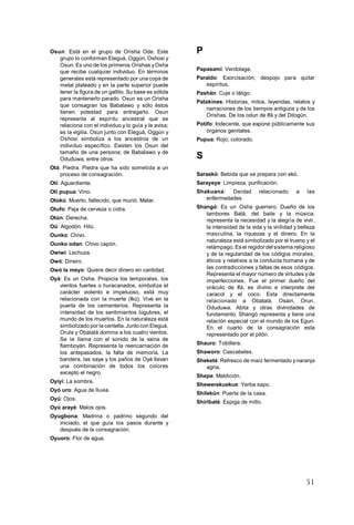 51
Osun: Está en el grupo de Orisha Ode. Este
grupo lo conforman Eleguá, Oggún, Oshosi y
Osun. Es uno de los primeros Orishas yOsha
que recibe cualquier individuo. En términos
generales está representado por una copa de
metal plateado y en la parte superior puede
tener la figura de un gallito. Su base es sólida
para mantenerlo parado. Osun es un Orisha
que consagran los Babalawo y sólo éstos
tienen potestad para entregarlo. Osun
representa al espíritu ancestral que se
relaciona con el individuo y lo guía y le avisa;
es la vigilia. Osun junto con Eleguá, Oggún y
Oshosi simboliza a los ancestros de un
individuo específico. Existen los Osun del
tamaño de una persona; de Babalawo y de
Oduduwa, entre otros.
Otá: Piedra. Piedra que ha sido sometida a un
proceso de consagración.
Otí: Aguardiente.
Otí pupua: Vino.
Otokú: Muerto, fallecido, que murió. Matar.
Otufo: Paja de cerveza o cidra.
Otún: Derecha.
Oú: Algodón. Hilo.
Ounko: Chivo.
Ounko odan: Chivo capón.
Owiwí: Lechuza.
Owó: Dinero.
Owó la meyo: Quiere decir dinero en cantidad.
Oyá: Es un Osha. Propicia los temporales, los
vientos fuertes o huracanados, simboliza el
carácter violento e impetuoso, está muy
relacionada con la muerte (Ikú). Vive en la
puerta de los cementerios. Representa la
intensidad de los sentimientos lúgubres, el
mundo de los muertos. En la naturaleza está
simbolizado por la centella.Juntocon Eleguá,
Orula y Obatalá domina a los cuatro vientos.
Se le llama con el sonido de la vaina de
flamboyán. Representa la reencarnación de
los antepasados, la falta de memoria. La
bandera, las saya y los paños de Oyá llevan
una combinación de todos los colores
excepto el negro.
Oyiyí: La sombra.
Oyó uro: Agua de lluvia.
Oyú: Ojos.
Oyú arayé: Malos ojos.
Oyugbona: Madrina o padrino segundo del
iniciado, el que guía los pasos durante y
después de la consagración.
Oyuoro: Flor de agua.
P
Papasami: Verdolaga.
Paraldo: Exorcisación, despojo para quitar
espíritus.
Pashán: Cuje o látigo.
Patakines: Historias, mitos, leyendas, relatos y
narraciones de los tiempos antiguos y de los
Orishas. De los odun de Ifá y del Dilogún.
Potifo: Indecente, que expone públicamente sus
órganos genitales.
Pupua: Rojo, colorado.
S
Saraekó: Bebida que se prepara con ekó.
Sarayeye: Limpieza, purificación.
Shakuana: Deidad relacionado a las
enfermedades.
Shangó: Es un Osha guerrero. Dueño de los
tambores Batá, del baile y la música;
representa la necesidad y la alegría de vivir,
la intensidad de la vida y la virilidad y belleza
masculina, la riquezas y el dinero. En la
naturaleza está simbolizado por el trueno y el
relámpago. Es el regidordel sistema religioso
y de la regularidad de los códigos morales,
éticos y relativos a la conducta humana y de
las contradicciones y faltas de esos códigos.
Representa el mayor número de virtudes y de
imperfecciones. Fue el primer dueño del
oráculo de Ifá, es divino e interprete del
caracol y el coco. Esta directamente
relacionado a Obatalá, Osain, Orun,
Oduduwa, Abita y otras divinidades de
fundamento. Shangó representa y tiene una
relación especial con el mundo de los Egun.
En el cuarto de la consagración esta
representado por el pilón.
Shauro: Tobillera.
Shaworo: Cascabeles.
Sheketé: Refresco de maíz fermentado y naranja
agria.
Shepe: Maldición.
Shewerekuekue: Yerba sapo.
Shilekún: Puerta de la casa.
Shiribaté: Espiga de millo.
 