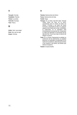52
T
Tenuyén: Comida.
Tobakikán: Podrida.
Tokosi: La jicotea.
Tolo tolo: Guanajo.
Tuto: Fresco.
U
Umbo: Venir, que venga.
Unlo: Irse, que se vaya.
Unyén: Comida.
Y
Yalorde: Sobrenombre de Oshún.
Yansa: Sobrenombre de Oyá.
Yarakó: Soga.
Yemayá: Es un Osha. Iyá Omó Aiyé, Yemoyá
madre todos los hijos en la tierra,
considerada como la madre de todos los
Oshas y Orishas y de todos los seres
humanos y representa al útero en cualquier
especie como fuente de la vida, la fertilidad,
la maternidad, en la naturaleza está
simbolizada por las olas del mar, al igual que
su baile que asemeja el movimiento de las
olas del mar. Fue la que trajo el oráculo del
dilogún a la tierra.
Yewá: Es un Orisha. Representa la soledad, la
contención de los sentimientos, la castidad
femenina, la virginidad y la esterilidad. Es la
dueña de la sepultura, está entre las tumbas
y los muertos y vive dentro del féretro que
está en el sepulcro.
Yeweré: Ciruela amarilla.
 