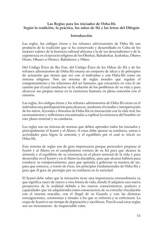 53
Las Reglas para los iniciados de Osha-Ifá
Según la tradición, la práctica, los odun de Ifá y las letras del Dilogún
Introducción
Las reglas, los códigos éticos y los refranes adivinatorios de Osha Ifá son
producto de la tradición que se ha conservado y desarrollado en Cuba de los
mejores valores de la herencia cultural africana y la de sus descendientes y de la
experiencia en el ejercicio religioso de los Oloshas, Babaloshas, Iyaloshas, Oluwo
Osain, Obases u Oriates, Babalawos y Olúos.
Del Código Ético de Ika Fun, del Código Ético de los Odun de Ifá y de los
refranes adivinatorios de Osha-Ifá emana un conjunto de ideas y de principios
de actuación que tienen que ver con el individuo y con Osha-Ifá como un
sistema religioso. Son un sistema de reglas morales que regulan el
comportamiento y las relaciones del ser humano, que encuentra en esta fe un
camino por el cual conducirse en la solución de los problemas de su vida y para
alcanzar sus propias metas en la existencia humana en plena conexión con el
entorno.
Las reglas, los códigos éticos y los refranes adivinatorios de Osha Ifá crean en el
individuo una predisposición para alcanzar, mediante el estudio e interpretación
de los mitos, leyendas e historias de Osha-Ifá en interacción con la vida real; los
razonamientos y reflexiones encaminadas a explicar la existencia del hombre en
este plano terrenal y su conducta.
Las reglas son un sistema de normas que deben aprender todos los iniciados y
principalmente el Iyawó y el Alawo. A estas debe ajustar su conducta, tareas o
actividades para lograr la armonía y el equilibrio por el cual se inició en
Osha-Ifá.
Este sistema de reglas son de gran importancia porque pretenden preparar al
Iyawó y al Alawo en el cumplimiento estricto de su Itá para que alcance la
armonía y el equilibrio de su existencia en el plano terrenal de la vida y para
desarrollar en el Iyawó y en el Alawo la disciplina, para que alcance hábitos para
conducir su comportamiento, para que aprenda a gobernar su manera de ser,
para que conozca, a través de éstas, los principios fundamentales de Osha-Ifá y
para que él goce de prestigio por su conducta en la sociedad.
El Iyawó debe saber que la iniciación tiene una importancia extraordinaria ya
que significa nacer de nuevo a otra forma de vida, donde él adquiere una nueva
perspectiva de la realidad debido a los nuevos conocimientos, poderes y
capacidades que irá adquiriendo como consecuencia de su estrecha vinculación
con el sistema oracular, con el Ángel de su Guarda y con las distintas
consagraciones, ceremonias y rituales a los que se enfrenta y se enfrentará. La
etapa de Iyawó es un tiempo de depuración y sacrificios. Para lo cual estas reglas
son un instrumento de inapreciable valor.
 