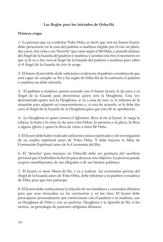 54
Las Reglas para los iniciados de Osha-Ifá
Primera etapa
1- La persona que va a solicitar Yoko Osha, es decir que será un futuro Iyawó,
debe presentarse en la casa del padrino o madrina elegido por él con un plato,
dos cocos, dos velas y un "derecho" que varía según el Ilé Osha, y ponerlo delante
del Ángel de la Guarda del padrino o madrina y acordar con éste el momento en
que se le va a dar coco al Ángel de la Guarda del padrino o madrina para saber
si el Ángel de la Guarda de éste lo acoge.
2- El futuro Iyawó debe darle suficientes evidencias al padrino o madrina de que
será capaz de cumplir su Itá y las reglas de Osha-Ifá de lo contrario el padrino
o madrina no debe iniciarlo.
3- El padrino o madrina, previo acuerdo con el futuro Iyawó, le da coco a su
Ángel de la Guarda para determinar quien será la Oyugbona. Una vez
determinado quien será la Oyugbona, se va a casa de ésta, se le informa de la
situación para adquirir su consentimiento y, si está de acuerdo, se le debe dar
coco al Ángel de la Guarda de la Oyugbona para que éste dé su aprobación.
4- La Oyugbona es quien monta el Igbodun; lleva al río al Iyawó, le ruega la
cabeza, lo baña y lo viste; le da coco a los Oshas, lo presenta a la plaza, lo lleva
a alguna iglesia y quien lo lleva de visita a otros Ilé Osha.
5- El Iyawó debe haber realizado suficientes misas espirituales y de investigación
de su cuadro espiritual antes de Yoko Osha. Y debe hacerse la Misa de
Coronación Espiritual antes de la Ceremonia del Río.
6- El "derecho" para iniciarse en Osha-Ifá debe ser producto del sacrificio
personal que el individuo ha hecho para alcanzar este objetivo. La persona puede
aceptar contribuciones de sus allegados o de sus futuros padrinos.
7- El Iyawó, si tiene Mano de Ifá, y va a realizar las ceremonias previas del
Ángel de la Guarda antes de Yoko Osha, debe informar a su padrino o madrina
de Osha para que éste participe.
8- El Iyawó debe confeccionar la relación de sus familiares y conocidos difuntos
para que sean invocados en las ceremonias y en los ritos. El Iyawó debe
preocuparse personalmente por confeccionar con el padrino o la madrina, con
su Oyugbona de Osha y con su padrino, Oyugbona y la Apetebí de Ifá, si los
tuviera, su genealogía de parientes religiosos difuntos.
 