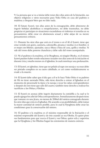 55
9- La persona que se va a iniciar debe tener diez días antes de la Iniciación, sus
objetos religiosos y otros necesarios para Yoko Osha en casa del padrino o
madrina y chequear bien que no falte nada.
10- El futuro Iyawó, tres días antes de la consagración, debe abstenerse de
ingerir bebidas alcohólicas u estupefacientes, no debe trasnochar, no debe
propiciar ni participar en situaciones escandalosas ni violentas ni tenerlas en su
pensamiento; debe estar en abstinencia sexual y debe alejar de su mente
pensamientos eróticos.
11- Durante los siete días que está en el trono o en el ilé el Iyawó, tiene que
estar vestido con gorro, camiseta, calzoncillo, piyama y medias si es hombre; si
es mujer con blúmer, ajustador, saya y blusa o bata de casa, quilla y medias. Si
sale del trono debe ponerse chancletas y debe salir del trono acompañado.
12- Ni el padrino o la madrina, ni la Oyugbona, ni ningún Olosha, ni el mismo
Iyawó pueden haber tenido relaciones sexuales tres días antes de la iniciación ni
durante ésta y mucho menos en el igbodun, lo cual constituye una profanación.
13- El Iyawó, en igbodun, tiene que ser pelado al rape con navaja y su osun debe
ser pintado completo en su cuero cabelludo, es así como verdaderamente se
evade a la muerte.
14- El Iyawó debe saber que el día que a él se le hace Yoko Osha si su padrino
de Ifá no tiene asentado Osha, sólo tiene derecho a entrar al Igbodun en el
momento de presentarle la tijera y la navaja y rezar los odun correspondientes
y después de esto tiene que salir del cuarto; también tiene derecho a realizar los
sacrificios a los Oshas y Orishas.
15- El Iyawó en ayunas debe ingerir diariamente la comidilla a la cual se le
puede agregar los ashé de Osha correspondientes. Inmediatamente después tiene
que tomarse en una jícara, no menos de 200ml del omiero consagrado durante
los siete días que está en el igbodun. De acuerdo a sus posibilidades, debe tomar
la mayor cantidad de omiero posible, para lo cual la Oyugbona debe crear las
condiciones para la conservación del omiero.
16- El padrino o la madrina es el máximo responsable de la Iniciación y el
máximo responsable del Iyawó y de éste cuando ya sea Olosha. Es quien pone
sus fundamentos para que nazca el Iyawó y sus Oshas; quien vela y supervisa
que la Oyugbona y los Oloshas hagan las ceremonias de manera correcta.
 