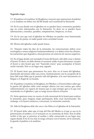 56
Segunda etapa
17- El padrino o la madrina, la Oyugbona y mayores que representan al padrino
o a la madrina no deben irse del Ilé donde está ocurriendo la Iniciación.
18- En la casa donde está el igbodun no se pueden hacer ceremonias paralelas
que no estén relacionadas con la Iniciación. Es decir no se pueden hacer
adivinaciones, consultas, paraldos, rompimientos, limpiezas, ni otras.
19- En la casa que está el igbodun los Oloshas no pueden estar fomentando
relaciones de pareja, ni nadie puede tener actividad sexual.
20- Dentro del igbodun nadie puede fumar.
21- Durante todos los días de la iniciación, las conversaciones deben estar
restringidas a temas religiosos fundamentalmente y se deben evitar los chismes,
las narraciones que degraden a otras personas así como las de sucesos negativos.
22- En el lugar donde esté instalado el trono del Iyawó, sólo debe estar y dormir
el Iyawó. Es decir, no debe dormir ni acostarse nadie ni para descansar, excepto
el Iyawó u otro Iyawó que esté “haciendo estera” para acompañar al Iyawó
recién iniciado. Este es un lugar muy sagrado.
23- El Iyawó tiene que permanecer los siete días en el trono del Igbodun,
durmiendo ahí mismo sobre una estera. Exclusivamente con la excepción de la
letra Odi tonti Oshe que le permite salir del igbodun, si lo sacó únicamente en
Eleguá o el Ángel de su Guarda.
24- El padrino o madrina, la Oyugbona, los Oloshas y el Iyawó deben saber que
la puerta del igbodun debe estar siempre abierta con una cortina que cubra
suficientemente ese espacio de manera que se sepa siempre qué es lo que está
ocurriendo en el igbodun y que se tenga acceso directo al Iyawó.
25- Sería oportuno tener en cuenta el ciclo menstrual de la Iyawó para realizar
la iniciación, pues ninguna mujer participante debe estar menstruando. Sin
embargo, si la Iyawó comienza a menstruar, la iniciación continúa.
26- Sólo la Oyugbona debe dar coco a los Osha en el igbodun de la Iniciación.
27- El Iyawó debe saber que el traje del Día del Medio es el que se usa en la
presentación al tambor y es el vestuario en su ceremonia de Ituto. Éste lo debe
recibir el día que se presenta al tambor y debe conservarlo en un lugar muy
seguro donde él no lo vea más ni tenga contacto con el mismo, de lo contrario,
lo guarda el padrino o la madrina.
 