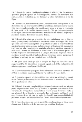 57
28- El Día de Itá estarán en el Igbodun el Obá, el Afeisitá, y los Babaloshas e
Iyaloshas que participaron en su consagración, además, sus familiares más
cercanos. No es costumbre que los Babalawo y Olúos participen en el Itá de
Osha.
29- La libreta de Itá la redacta el Afeisitá, quien es el que atestigua que es un
documento fiel a la conversación del Obá. Esta libreta debe conservarse toda la
vida, pues es con la que debe guiar su vida y con la que se le hace su ceremonia
de Ituto. Nadie puede cambiar la conversación del Obá que está fundamentada
en los signos con que le habló cada Osha. El Iyawó recibe la libreta original y el
padrino o madrina debe tener una copia de ésta.
30- El Iyawó debe saber que el Afeisitá fiscaliza todo lo que hace el Obá en
estera, por lo que éste tiene que estar atento a las tiradas del dilogún y las letras
que salen, a las manos que se piden, a lo que habla el Obá y es el responsable de
registrar la conversación y puede incluir notas en la libreta de Itá, ajustándose
estrictamente a los conocimientos asociados a las letras mediante las cuales le
habló cada Osha en Itá. Por lo que se deduce que el Afeisitá tiene que ser un
Olosha de grandes conocimientos en el Dilogún. El Afeisitá no puede ser ni el
padrino o la madrina, ni la Oyugbona. Es una persona de respeto que escoge el
padrino o la madrina por sus conocimientos en Osha-Ifá.
31- El Iyawó debe saber que con el dilogún del Ángel de su Guarda se le
pregunta el Día del Itá quién es su mamá o papá en la Osha y el camino del
mismo se pregunta con el caracol de Eleguá.
32- El Iyawó debe saber que aparte de él, sólo tienen acceso a su libreta de Itá
el Obá, el padrino o madrina, el Afeisitá y el padrino de mano de Ifá.
33- El Iyawó debe poseer la Libreta del Itá de su Iniciación, el dilogún y las otá
de sus Oshas a partir del séptimo día de la iniciación. El padrino o madrina no
deben quedarse con éstos.
34- El Iyawó tiene que cumplir obligatoriamente los consejos de su Itá para
poder emprender una nueva vida y alcanzar el equilibrio y la armonía de su
existencia. Lo principal que ha ocurrido en su vida es que ahora tiene su Itá y
que el Ángel de su Guarda lo acompaña. Las negligencias del Iyawó en el
cumplimiento de su Itá y de las reglas de Osha-Ifá son responsabilidad del
padrino o madrina por haberle asentado Osha a un individuo irresponsable.
35- El Iyawó debe saber que todo lo que se hizo en el asiento de su Osha, como
el contenido de la libreta de Itá son cosas que no deben divulgarse.
 