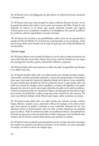 58
36- El Iyawó está en la obligación de aprenderse su Libreta de Itá de memoria
e interpretarla.
37- El Iyawó tiene que tener siempre la cabeza cubierta durante el año y no se
la puede descubrir ante nadie a no ser ante sus mayores de Osha. El que le esté
rogando la cabeza es el único que puede tocársela cuando por alguna
circunstancia no es el padrino o madrina o la Oyugbona. En caso de accidente
los médicos, sólo los especialistas, tocarán al Iyawó.
38- El Iyawó, de acuerdo a sus posibilidades, debe tratar de ser presentado a
tambor el Día del Medio. Si el Iyawó no es presentado en ese momento, el día
que lo haga debe estar vestido con el traje de gala que usó el Día del Medio de
su iniciación.
Tercera etapa
39- El Iyawó deberá estar vestido de blanco y con la cabeza cubierta durante un
año y dieciséis días en la calle y dentro de su casa y dormir vestido con sus ropas
de consagración (medias, gorro, calzoncillo o blumer y piyama).
40- El Iyawó debe salir correctamente vestido a la calle, la ropa debe estar limpia
y no debe estar rota.
41- El Iyawó hombre debe salir a la calle vestido con calzado cerrado, medias,
calzoncillo, camiseta, pantalón, pañuelo y camisa de mangas largas; en la cabeza
tiene que tener puesto el gorro de igbodun debajo de la gorra y usar sombrilla.
Lo que cambia para después de los tres primeros meses es que puede salir a la
calle con camisa de mangas cortas o pullover y el gorro del igbodun se lo quita
después de estos tres meses, pero sigue saliendo a la calle con la cabeza cubierta.
Toda la vestimenta debe ser totalmente blanca. Exceptuado los horarios en que
por razones de profesión u oficio tenga que estar vestido de otra manera. En
cuyo caso llevará, debajo, tejido blanco que toque, cubra y proteja su cuerpo.
42- El Iyawó mujer debe salir a la calle vestida con calzado cerrado, medias
largas, blumer, sayuela y saya, ajustador y blusa de mangas; en la cabeza tiene
que tener puesto la quilla y turbante y usar sombrilla. Después de los tres
primeros meses, la Iyawó puede salir a la calle usando solamente un pañuelo
para la cabeza. Toda la vestimenta debe ser totalmente blanca. Exceptuado los
horarios en que por razones de profesión u oficio tenga que estar vestida de otra
manera. En el interior tendrá tejido blanco que proteja su cuerpo.
43- El Iyawó varón no puede usar pantalones cortos, ni ropa ajustadas al cuerpo;
las mujeres no pueden usar blusas escotadas, ni de tirantes, ni sayas ajustadas
al cuerpo, ni cortas ni licras de ningún tipo.
 