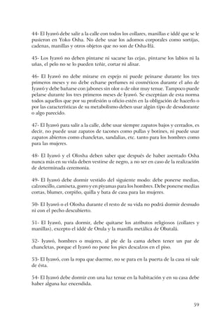 59
44- El Iyawó debe salir a la calle con todos los collares, manillas e iddé que se le
pusieron en Yoko Osha. No debe usar los adornos corporales como sortijas,
cadenas, manillas y otros objetos que no son de Osha-Ifá.
45- Los Iyawó no deben pintarse ni sacarse las cejas, pintarse los labios ni la
uñas, el pelo no se lo pueden teñir, cortar ni alisar.
46- El Iyawó no debe mirarse en espejo ni puede peinarse durante los tres
primeros meses y no debe echarse perfumes ni cosméticos durante el año de
Iyawó y debe bañarse con jabones sin olor o de olor muy tenue. Tampoco puede
pelarse durante los tres primeros meses de Iyawó. Se exceptúan de esta norma
todos aquellos que por su profesión u oficio estén en la obligación de hacerlo o
por las características de su metabolismo deben usar algún tipo de desodorante
o algo parecido.
47- El Iyawó para salir a la calle, debe usar siempre zapatos bajos y cerrados, es
decir, no puede usar zapatos de tacones como pullas y botines, ni puede usar
zapatos abiertos como chancletas, sandalias, etc. tanto para los hombres como
para las mujeres.
48- El Iyawó y el Olosha deben saber que después de haber asentado Osha
nunca más en su vida deben vestirse de negro, a no ser en caso de la realización
de determinada ceremonia.
49- El Iyawó debe dormir vestido del siguiente modo: debe ponerse medias,
calzoncillo, camiseta, gorro y en piyamas para los hombres. Debe ponerse medias
cortas, blumer, corpiño, quilla y bata de casa para las mujeres.
50- El Iyawó o el Olosha durante el resto de su vida no podrá dormir desnudo
ni con el pecho descubierto.
51- El Iyawó, para dormir, debe quitarse los atributos religiosos (collares y
manillas), excepto el iddé de Orula y la manilla metálica de Obatalá.
52- Iyawó, hombres o mujeres, al pie de la cama deben tener un par de
chancletas, porque el Iyawó no pone los pies descalzos en el piso.
53- El Iyawó, con la ropa que duerme, no se para en la puerta de la casa ni sale
de ésta.
54- El Iyawó debe dormir con una luz tenue en la habitación y en su casa debe
haber alguna luz encendida.
 