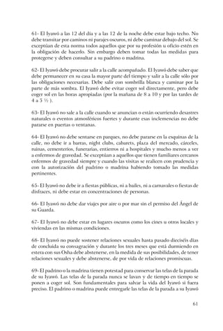 61
61- El Iyawó a las 12 del día y a las 12 de la noche debe estar bajo techo. No
debe transitar por caminos ni parajes oscuros, ni debe caminar debajo del sol. Se
exceptúan de esta norma todos aquellos que por su profesión u oficio estén en
la obligación de hacerlo. Sin embargo deben tomar todas las medidas para
protegerse y deben consultar a su padrino o madrina.
62- El Iyawó debe procurar salir a la calle acompañado. El Iyawó debe saber que
debe permanecer en su casa la mayor parte del tiempo y salir a la calle sólo por
las obligaciones necesarias. Debe salir con sombrilla blanca y caminar por la
parte de más sombra. El Iyawó debe evitar coger sol directamente, pero debe
coger sol en las horas apropiadas (por la mañana de 8 a 10 y por las tardes de
4 a 5 ½ ).
63- El Iyawó no sale a la calle cuando se anuncian o están ocurriendo desastres
naturales o eventos atmosféricos fuertes y durante esas inclemencias no debe
pararse en puertas o ventanas.
64- El Iyawó no debe sentarse en parques, no debe pararse en la esquinas de la
calle, no debe ir a barras, night clubs, cabarets, plaza del mercado, cárceles,
ruinas, cementerios, funerarias, entierros ni a hospitales y mucho menos a ver
a enfermos de gravedad. Se exceptúan a aquellos que tienen familiares cercanos
enfermos de gravedad siempre y cuando las visitas se realicen con prudencia y
con la autorización del padrino o madrina habiendo tomado las medidas
pertinentes.
65- El Iyawó no debe ir a fiestas públicas, ni a bailes, ni a carnavales o fiestas de
disfraces, ni debe estar en concentraciones de personas.
66- El Iyawó no debe dar viajes por aire o por mar sin el permiso del Ángel de
su Guarda.
67- El Iyawó no debe estar en lugares oscuros como los cines u otros locales y
viviendas en las mismas condiciones.
68- El Iyawó no puede sostener relaciones sexuales hasta pasado dieciséis días
de concluida su consagración y durante los tres meses que está durmiendo en
estera con sus Osha debe abstenerse, en la medida de sus posibilidades, de tener
relaciones sexuales y debe abstenerse, de por vida de relaciones promiscuas.
69- El padrino o la madrina tienen potestad para conservar las telas de la parada
de su Iyawó. Las telas de la parada nunca se lavan y de tiempo en tiempo se
ponen a coger sol. Son fundamentales para salvar la vida del Iyawó si fuera
preciso. El padrino o madrina puede entregarle las telas de la parada a su Iyawó
 