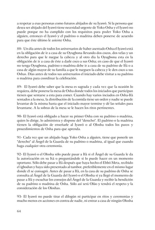 64
a respetar a esas personas como futuros ahijados de su Iyawó. Si la persona que
desea ser ahijado del Iyawó tiene necesidad urgente de Yoko Osha y el Iyawó no
puede porque no ha cumplido con los requisitos para poder Yoko Osha a
alguien, entonces el Iyawó y el padrino o madrina deben ponerse de acuerdo
para que éste último le asiente Osha.
88- Un día antes de todos los aniversarios de haber asentado Osha el Iyawó está
en la obligación de ir a casa de su Oyugbona llevando dos cocos, dos velas y un
derecho para que le ruegue la cabeza y al otro día la Oyugbona esta en la
obligación de ir a casa de éste a darle coco a sus Osha; en caso de que el Iyawó
no tenga Oyugbona, padrino o madrina debe ir a casa de su padrino de Ifá o a
casa de algún mayor de su familia a que le rueguen la cabeza y le den coco a sus
Oshas. Días antes de todos sus aniversarios el iniciado debe visitar a su padrino
o madrina para coordinar la celebración.
89- El Iyawó debe saber que la mesa es sagrada y cada vez que la ocasión lo
requiera, debe ponerse la mesa de Osha donde todos los iniciados que participan
tienen que sentarse a esta para comer. Cuando hay varios inciados en Osha-Ifá
sentados a la mesa, la distribución de la comida tiene un orden y nadie se puede
levantar de la misma hasta que el iniciado mayor termine y dé las señales para
levantarse. A la sobras de la mesa se le hacen los ritos pertinentes.
90- El Iyawó está obligado a hacer su primer Osha con su padrino o madrina,
quien lo dirige, lo administra y dispone del "derecho". El padrino o la madrina
tienen la obligación de enseñarle al Iyawó o al Olosha todos los pasos y
procedimientos de Osha para que aprenda.
91- Cada vez que un ahijado haga Yoko Osha a alguien, tiene que ponerle un
"derecho" al Ángel de la Guarda de su padrino o madrina, al igual que cuando
haga cualquier otra ceremonia.
92- El Iyawó o el Olosha sólo puede pasar a Ifá si el Ángel de su Guarda le da
la autorización en su Itá o preguntándole si lo puede hacer en un momento
oportuno. Sólo debe pasar a Ifá después que haya hecho el Ebbó Meta, recibido
el igbodun y haya sido presentado al tambor, preferiblemente en el mismo lugar
donde él se consagró. Antes de pasar a Ifá, en la casa de su padrino de Osha se
consulta al Ángel de la Guarda del Iyawó o el Olosha si ya llegó el momento de
pasar a Ifá y escuchar los consejos del Ángel de la Guarda y recibir la bendición
de su padrino o madrina de Osha. Sólo así será Olúo y tendrá el respeto y la
consideración de los Oloshas.
93- El Iyawó no puede tirar el dilogún ni participar en ritos y ceremonias y
mucho menos en acciones en contra de nadie, ni entrar a casa de ningún Olosha
 