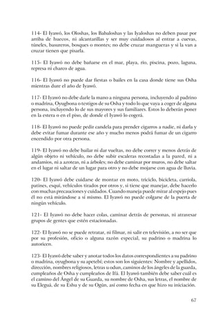 67
114- El Iyawó, los Oloshas, los Babaloshas y las Iyaloshas no deben pasar por
arriba de huecos, ni alcantarillas y ser muy cuidadosos al entrar a cuevas,
túneles, basureros, bosques o montes; no debe cruzar mangueras y si la van a
cruzar tienen que pisarla.
115- El Iyawó no debe bañarse en el mar, playa, río, piscina, pozo, laguna,
represa ni charco de agua.
116- El Iyawó no puede dar fiestas o bailes en la casa donde tiene sus Osha
mientras dure el año de Iyawó.
117- El Iyawó no debe darle la mano a ninguna persona, incluyendo al padrino
o madrina, Oyugbona o testigos de su Osha y todo lo que vaya a coger de alguna
persona, incluyendo lo de sus mayores y sus familiares. Estos lo deberán poner
en la estera o en el piso, de donde el Iyawó lo cogerá.
118- El Iyawó no puede pedir candela para prender cigarros a nadie, ni darla y
debe evitar fumar durante ese año y mucho menos podrá fumar de un cigarro
encendido por otra persona.
119- El Iyawó no debe bailar ni dar vueltas, no debe correr y menos detrás de
algún objeto ni vehículo, no debe subir escaleras recostadas a la pared, ni a
andamios, ni a azoteas, ni a árboles; no debe caminar por muros, no debe saltar
en el lugar ni saltar de un lugar para otro y no debe mojarse con agua de lluvia.
120- El Iyawó debe cuidarse de montar en moto, triciclo, bicicleta, carriola,
patines, esquí, vehículos tirados por otros y, si tiene que manejar, debe hacerlo
con muchas precauciones y cuidados. Cuando maneja puede mirar al espejo pues
él no está mirándose a sí mismo. El Iyawó no puede colgarse de la puerta de
ningún vehículo.
121- El Iyawó no debe hacer colas, caminar detrás de personas, ni atravesar
grupos de gentes que estén estacionadas.
122- El Iyawó no se puede retratar, ni filmar, ni salir en televisión, a no ser que
por su profesión, oficio o alguna razón especial, su padrino o madrina lo
autoricen.
123- El Iyawó debe saber y anotar todos los datos correspondientes a su padrino
o madrina, oyugbona y su apetebí; estos son los siguientes: Nombre y apellidos,
dirección, nombres religiosos, letras u odun, caminos de los ángeles de la guarda,
cumpleaños de Osha y cumpleaños de Ifá. El Iyawó también debe saber cuál es
el camino del Ángel de su Guarda, su nombre de Osha, sus letras, el nombre de
su Eleguá, de su Eshu y de su Ogún, así como fecha en que hizo su iniciación.
 