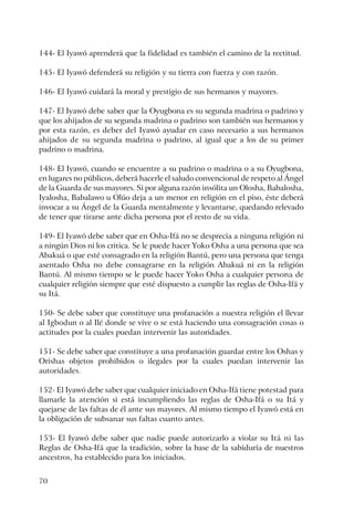 70
144- El Iyawó aprenderá que la fidelidad es también el camino de la rectitud.
145- El Iyawó defenderá su religión y su tierra con fuerza y con razón.
146- El Iyawó cuidará la moral y prestigio de sus hermanos y mayores.
147- El Iyawó debe saber que la Oyugbona es su segunda madrina o padrino y
que los ahijados de su segunda madrina o padrino son también sus hermanos y
por esta razón, es deber del Iyawó ayudar en caso necesario a sus hermanos
ahijados de su segunda madrina o padrino, al igual que a los de su primer
padrino o madrina.
148- El Iyawó, cuando se encuentre a su padrino o madrina o a su Oyugbona,
en lugares no públicos, deberá hacerle el saludo convencional de respeto al Ángel
de la Guarda de sus mayores. Si por alguna razón insólita un Olosha, Babalosha,
Iyalosha, Babalawo u Olúo deja a un menor en religión en el piso, éste deberá
invocar a su Ángel de la Guarda mentalmente y levantarse, quedando relevado
de tener que tirarse ante dicha persona por el resto de su vida.
149- El Iyawó debe saber que en Osha-Ifá no se desprecia a ninguna religión ni
a ningún Dios ni los critica. Se le puede hacer Yoko Osha a una persona que sea
Abakuá o que esté consagrado en la religión Bantú, pero una persona que tenga
asentado Osha no debe consagrarse en la religión Abakuá ni en la religión
Bantú. Al mismo tiempo se le puede hacer Yoko Osha a cualquier persona de
cualquier religión siempre que esté dispuesto a cumplir las reglas de Osha-Ifá y
su Itá.
150- Se debe saber que constituye una profanación a nuestra religión el llevar
al Igbodun o al Ilé donde se vive o se está haciendo una consagración cosas o
actitudes por la cuales puedan intervenir las autoridades.
151- Se debe saber que constituye a una profanación guardar entre los Oshas y
Orishas objetos prohibidos o ilegales por la cuales puedan intervenir las
autoridades.
152- El Iyawó debe saber que cualquier iniciado en Osha-Ifá tiene potestad para
llamarle la atención si está incumpliendo las reglas de Osha-Ifá o su Itá y
quejarse de las faltas de él ante sus mayores. Al mismo tiempo el Iyawó está en
la obligación de subsanar sus faltas cuanto antes.
153- El Iyawó debe saber que nadie puede autorizarlo a violar su Itá ni las
Reglas de Osha-Ifá que la tradición, sobre la base de la sabiduría de nuestros
ancestros, ha establecido para los iniciados.
 