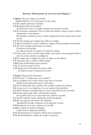 73
Refranes Adivinatorios de las Letras del Dilogún 1
1 Okana: Por uno empezó el mundo.
Obitele Ofotele, Si no hay bueno no hay malo.
1-1 Rey muerto príncipe coronado.
1-2 Reemplazamiento por pleito.
El derecho de uno se extingue cuando nace el que le sucede.
1-3 El testarudo o ignorante vive en el desierto donde el agua es poca; camina
tropezando y vive muerto.
Revolución; cuidado no vaya a echar sangre por la boca, por la nariz o por
el ano.
1-4 No hay lengua que vituperó que Dios no castigó.
1-5 Agua estancada no mueve molino; la sangre enferma produce mortandad.
1-6 No vaya a perder usted mismo la cabeza.
El muerto está parado.
La cabeza necesita al cuerpo y el cuerpo la cabeza.
1-7 Entre cielo y tierra no hay nada oculto; más tarde o más temprano todo se
sabe (la estafa amorosa es peligrosa).
1-8 Por oculto que se hagan las cosas, se saben; se descubren.
1-9 Tormenta que se avecina. Ebbó rápido.
1-10 El que mucho abarca poco aprieta.
1-11 La avaricia rompe el saco.
1-12 Según sea la elevación, así será la caída.
La caída de unos es elevación de otros.
2 Eyioco: Flecha entre hermanos.
2-1 Dios dice: “Cuídate que yo te cuidaré.”
2-2 Los tambores de la tierra tienen que oírse en el cielo.
Doble reclamación del muerto y del santo.
2-3 Por iré liberación de la justicia. Por osorbo la justicia lo reclama.
2-4 Lo que no se va en lágrimas se va en suspiros (orientación).
2-5 Osha Guaribo, revolución por un santo, perturbación por un santo.
2-6 El que paga lo que debe, satisfacción le queda.
Por quedar mal con un santo tiene los caminos cerrados.
2-7 Donde surgió la estafa, decepción, desvío de pasión.
2-8 Rey que quieren destronar con violencia.
Apropiación de algo, violencia en las personas o cosas.
2-9 Revolución en la casa, tropiezos en la calle.
2-10 La muerte no lo deja tranquilo.
Usted tiene la culpa por porfiado.
2-11 Reclamaciones de deudas o bienes por vía judicial.
2-12 Transformación, cambio de estado o situación.
 