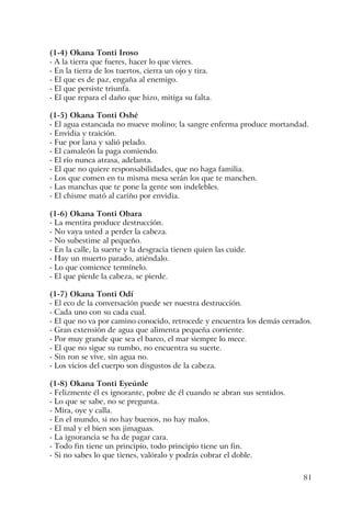 81
(1-4) Okana Tonti Iroso
- A la tierra que fueres, hacer lo que vieres.
- En la tierra de los tuertos, cierra un ojo y tira.
- El que es de paz, engaña al enemigo.
- El que persiste triunfa.
- El que repara el daño que hizo, mitiga su falta.
(1-5) Okana Tonti Oshé
- El agua estancada no mueve molino; la sangre enferma produce mortandad.
- Envidia y traición.
- Fue por lana y salió pelado.
- El camaleón la paga comiendo.
- El río nunca atrasa, adelanta.
- El que no quiere responsabilidades, que no haga familia.
- Los que comen en tu misma mesa serán los que te manchen.
- Las manchas que te pone la gente son indelebles.
- El chisme mató al cariño por envidia.
(1-6) Okana Tonti Obara
- La mentira produce destrucción.
- No vaya usted a perder la cabeza.
- No subestime al pequeño.
- En la calle, la suerte y la desgracia tienen quien las cuide.
- Hay un muerto parado, atiéndalo.
- Lo que comience termínelo.
- El que pierde la cabeza, se pierde.
(1-7) Okana Tonti Odí
- El eco de la conversación puede ser nuestra destrucción.
- Cada uno con su cada cual.
- El que no va por camino conocido, retrocede y encuentra los demás cerrados.
- Gran extensión de agua que alimenta pequeña corriente.
- Por muy grande que sea el barco, el mar siempre lo mece.
- El que no sigue su rumbo, no encuentra su suerte.
- Sin ron se vive, sin agua no.
- Los vicios del cuerpo son disgustos de la cabeza.
(1-8) Okana Tonti Eyeúnle
- Felizmente él es ignorante, pobre de él cuando se abran sus sentidos.
- Lo que se sabe, no se pregunta.
- Mira, oye y calla.
- En el mundo, si no hay buenos, no hay malos.
- El mal y el bien son jimaguas.
- La ignorancia se ha de pagar cara.
- Todo fin tiene un principio, todo principio tiene un fin.
- Si no sabes lo que tienes, valóralo y podrás cobrar el doble.
 