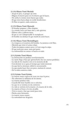 83
(1-14) Okana Tonti Merinlá
- Al que le pica, es porque ají come.
- Hágase el muerto para ver el entierro que le hacen.
- De arriba lo mismo viene bueno que malo.
- El que mira hacia abajo no recibe bendiciones.
- Si Dios no quiere, nada comienza.
(1-15) Okana Tonti Marunlá
- El hombre propone y Dios dispone.
- La comida entra con buen olor y sale apestosa.
- Pólvora salva y pólvora mata.
- El que se cree indispensable lo reemplazan.
- El hombre no deshace lo que mucho le costó hacer.
(1-16) Okana Tonti Merindilogún
- La venganza es la justicia del hombre. La justicia es de Dios.
- Menéalo que tiene el azúcar abajo.
- Todos los pájaros comen arroz y el totí carga la culpa.
- El que mata por amor, mata por gusto.
- La enfermedad no conoce ni bueno ni malo.
(2-1) Eyioko Tonti Okana
- La destrucción no produce reestructuración.
- La suerte llega y hay que aprovecharla (las tres suertes perdidas).
- La vida de los muertos está en la memoria de Ifá.
- Con destruir no se gana el tiempo que tomó construir.
- Lo que fácil se destruye; difícil es reconstruirlo.
- Lo que pueda hacer hoy con poco, mañana le costará.
- De la nada comienza todo.
(2-2) Eyioko Tonti Eyioko
- La muerte nunca regresa de cazar sin traer la presa.
- No subestime la sabiduría de los demás.
- La muerte produce vida.
- Cuando Ikú tiene hambre no es selectivo.
- Lo que no se termina no da comienzo.
- La vida se sostiene de la muerte y la muerte de la vida.
- Lo muerto al hoyo y lo vivo al pollo.
- Vivir es morir y hay que morir para vivir.
- Flecha entre hermanos.
- La muerte nunca muere.
- La curiosidad trae desgracia.
 