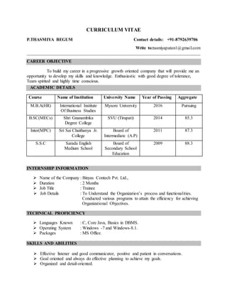 CURRICULUM VITAE
P.THASMIYA BEGUM Contact details: +91-8792639706
Write to:tasmiyapatan1@gmail.com
______________________________________________________________________________
CAREER OBJECTIVE
To build my career in a progressive growth oriented company that will provide me an
opportunity to develop my skills and knowledge. Enthusiastic with good degree of tolerance,
Team spirited and highly time conscious.
ACADEMIC DETAILS
Course Name of Institution University Name Year of Passing Aggregate
M.B.A(HR) International Institute
Of Business Studies
Mysore University 2016 Pursuing
B.SC(MECs) Shri Gnanambika
Degree College
SVU (Tirupati) 2014 85.3
Inter(MPC) Sri Sai Chaithanya Jr.
College
Board of
Intermediate (A.P)
2011 87.3
S.S.C Sarada English
Medium School
Board of
Secondary School
Education
2009 88.3
INTERNSHIP INFORMATION
 Name of the Company : Binyas Contech Pvt. Ltd.,
 Duration : 2 Months
 Job Title : Trainee
 Job Details : To Understand the Organization’s process and functionalities.
Conducted various programs to attain the efficiency for achieving
Organizational Objectives.
TECHNICAL PROFICIENCY
 Languages Known : C, Core Java, Basics in DBMS.
 Operating System : Windows -7 and Windows-8.1.
 Packages : MS Office.
SKILLS AND ABILITIES
 Effective listener and good communicator, positive and patient in conversations.
 Goal oriented and always do effective planning to achieve my goals.
 Organized and detail-oriented.
 