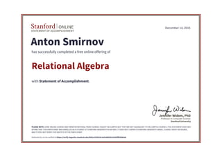 STATEMENT OF ACCOMPLISHMENT
Stanford ONLINE
Stanford University
Professor in Computer Science
Jennifer Widom, PhD
December 14, 2015
Anton Smirnov
has successfully completed a free online offering of
Relational Algebra
with Statement of Accomplishment.
PLEASE NOTE: SOME ONLINE COURSES MAY DRAW ON MATERIAL FROM COURSES TAUGHT ON-CAMPUS BUT THEY ARE NOT EQUIVALENT TO ON-CAMPUS COURSES. THIS STATEMENT DOES NOT
AFFIRM THAT THIS PARTICIPANT WAS ENROLLED AS A STUDENT AT STANFORD UNIVERSITY IN ANY WAY. IT DOES NOT CONFER A STANFORD UNIVERSITY GRADE, COURSE CREDIT OR DEGREE,
AND IT DOES NOT VERIFY THE IDENTITY OF THE PARTICIPANT.
Authenticity can be verified at https://verify.lagunita.stanford.edu/SOA/a102b24c3a424d42b2cb305ff63b84ab
 