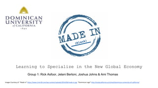 Learning to Specialize in the New Global Economy
Images Courtesy of: “Made in” https://www.1min30.com/wp-content/uploads/2014/06/made-in.jpg “Dominican Logo” http://studycalifornia.us/school/dominican-university-of-california/
Group 1: Rick Asfoor, Jelani Bertoni, Joshua Johns & Ami Thomas
(Blank)
 