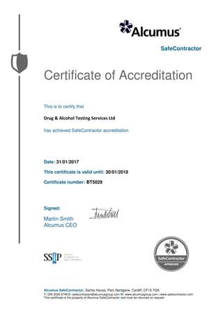 SafeContractor
Certificate of Accreditation
This is to certify that
Drug & Alcohol Testing Services Ltd
has achieved SafeContractor accreditation
Date: 31/01/2017
This certificate is valid until: 30/01/2018
Certificate number: BT5029
Signed:
Martin Smith
Alcumus CEO
Alcumus SafeContractor, Santia House, Parc Nantgarw, Cardiff, CF15 7QX
T: 029 2026 6749 E: safecontractor@alcumusgroup.com W: www.alcumusgroup.com | www.safecontractor.com
This certificate is the property of Alcumus SafeContractor and must be returned on request
 
