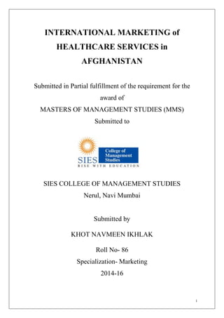 i
INTERNATIONAL MARKETING of
HEALTHCARE SERVICES in
AFGHANISTAN
Submitted in Partial fulfillment of the requirement for the
award of
MASTERS OF MANAGEMENT STUDIES (MMS)
Submitted to
SIES COLLEGE OF MANAGEMENT STUDIES
Nerul, Navi Mumbai
Submitted by
KHOT NAVMEEN IKHLAK
Roll No- 86
Specialization- Marketing
2014-16
 