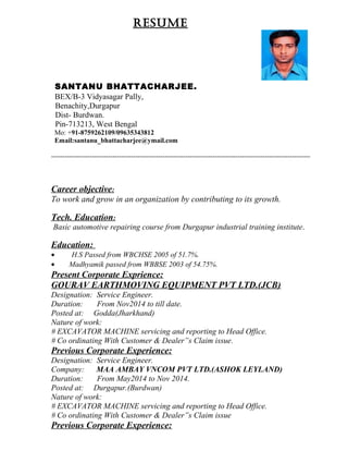 RESUME
SANTANU BHATTACHARJEE.
BEX/B-3 Vidyasagar Pally,
Benachity,Durgapur
Dist- Burdwan.
Pin-713213, West Bengal
Mo: +91-8759262109/09635343812
Email:santanu_bhattacharjee@ymail.com
------------------------------------------------------------------------------------------------------------------
Career objective:
To work and grow in an organization by contributing to its growth.
Tech. Education:
Basic automotive repairing course from Durgapur industrial training institute.
Education:
• H.S Passed from WBCHSE 2005 of 51.7%.
• Madhyamik passed from WBBSE 2003 of 54.75%.
Present Corporate Exprience:
GOURAV EARTHMOVING EQUIPMENT PVT LTD.(JCB)
Designation: Service Engineer.
Duration: From Nov2014 to till date.
Posted at: Godda(Jharkhand)
Nature of work:
# EXCAVATOR MACHINE servicing and reporting to Head Office.
# Co ordinating With Customer & Dealer”s Claim issue.
Previous Corporate Experience:
Designation: Service Engineer.
Company: MAA AMBAY VNCOM PVT LTD.(ASHOK LEYLAND)
Duration: From May2014 to Nov 2014.
Posted at: Durgapur.(Burdwan)
Nature of work:
# EXCAVATOR MACHINE servicing and reporting to Head Office.
# Co ordinating With Customer & Dealer”s Claim issue
Previous Corporate Experience:
 